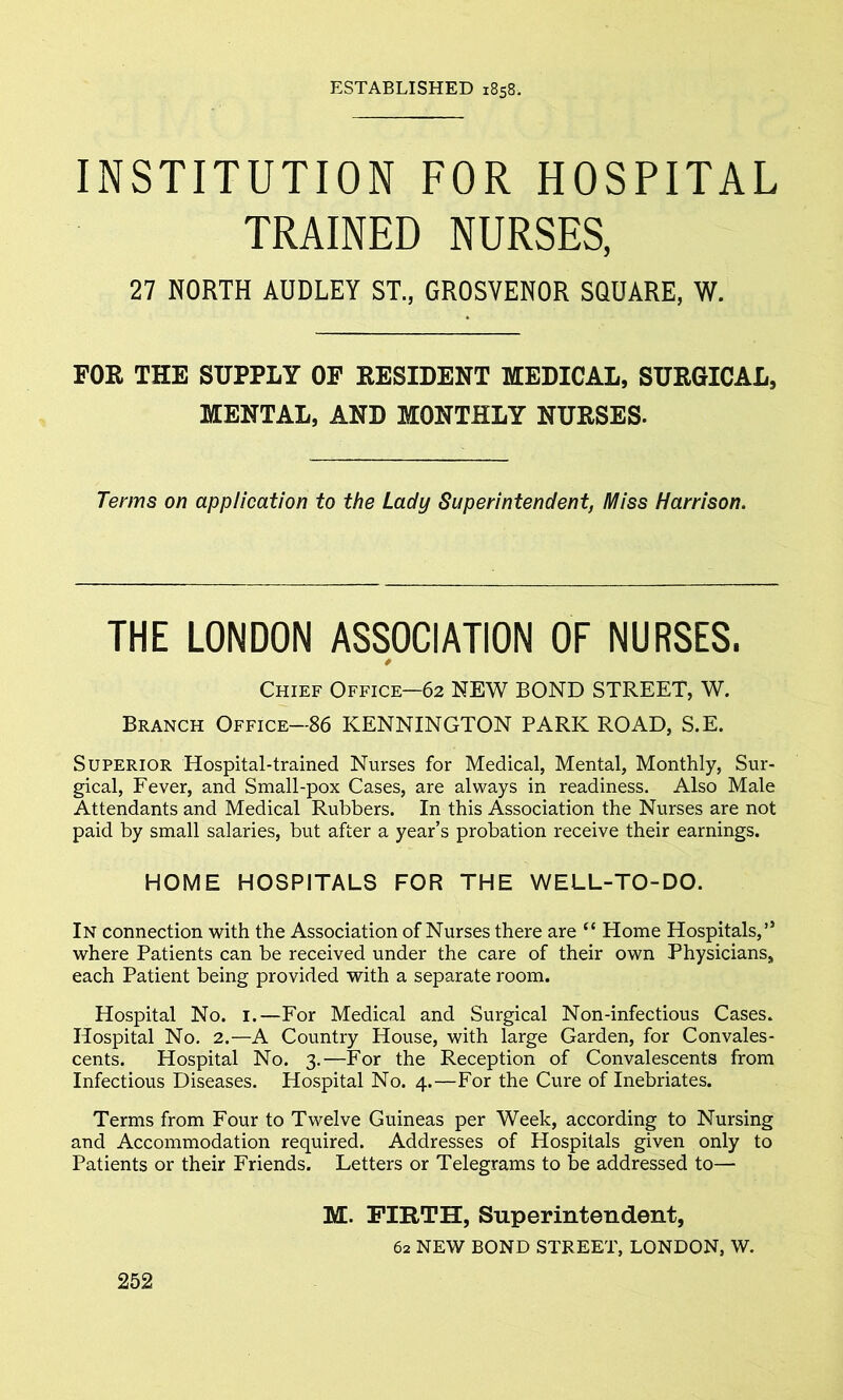 ESTABLISHED 1858. INSTITUTION FOR HOSPITAL TRAINED NURSES, 27 NORTH AUDLEY ST., GROSVENOR SQUARE, W. FOR THE SUPPLY OF RESIDENT MEDICAL, SURGICAL, MENTAL, AND MONTHLY NURSES. Terms on application to the Lady Superintendent, Miss Harrison. THE LONDON ASSOCIATION OF NURSES. P Chief Office—62 NEW BOND STREET, W. Branch Office—86 KENNINGTON PARK ROAD, S.E. Superior Hospital-trained Nurses for Medical, Mental, Monthly, Sur- gical, Fever, and Small-pox Cases, are always in readiness. Also Male Attendants and Medical Rubbers. In this Association the Nurses are not paid by small salaries, but after a year’s probation receive their earnings. HOME HOSPITALS FOR THE WELL-TO-DO. In connection with the Association of Nurses there are “ Home Hospitals,” where Patients can be received under the care of their own Physicians, each Patient being provided with a separate room. Hospital No. 1.—For Medical and Surgical Non-infectious Cases. Hospital No. 2.—A Country House, with large Garden, for Convales- cents. Hospital No. 3.—For the Reception of Convalescents from Infectious Diseases. Hospital No. 4.—For the Cure of Inebriates. Terms from Four to Twelve Guineas per Week, according to Nursing and Accommodation required. Addresses of Hospitals given only to Patients or their Friends. Letters or Telegrams to be addressed to— M. FIRTH, Superintendent, 62 NEW BOND STREET, LONDON, W.