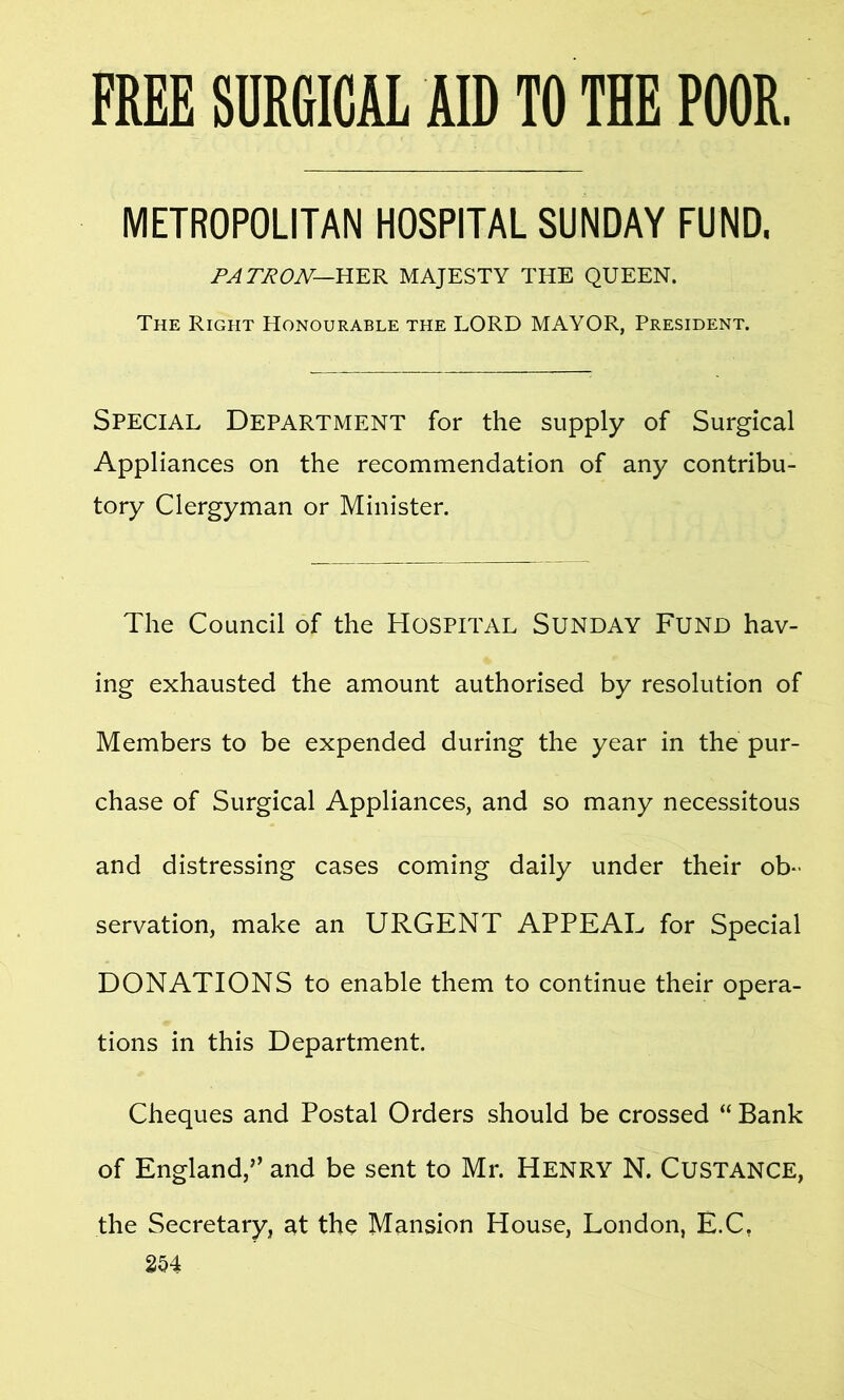 FREE SURGICAL AID TO THE POOR, METROPOLITAN HOSPITAL SUNDAY FUND, PATRON— HER MAJESTY THE QUEEN. The Right Honourable the LORD MAYOR, President. Special Department for the supply of Surgical Appliances on the recommendation of any contribu- tory Clergyman or Minister. The Council of the Hospital Sunday Fund hav- ing exhausted the amount authorised by resolution of Members to be expended during the year in the pur- chase of Surgical Appliances, and so many necessitous and distressing cases coming daily under their ob- servation, make an URGENT APPEAL for Special DONATIONS to enable them to continue their opera- tions in this Department. Cheques and Postal Orders should be crossed “ Bank of England,’’ and be sent to Mr. Henry N. Custance, the Secretary, at the Mansion House, London, E.C. 2H