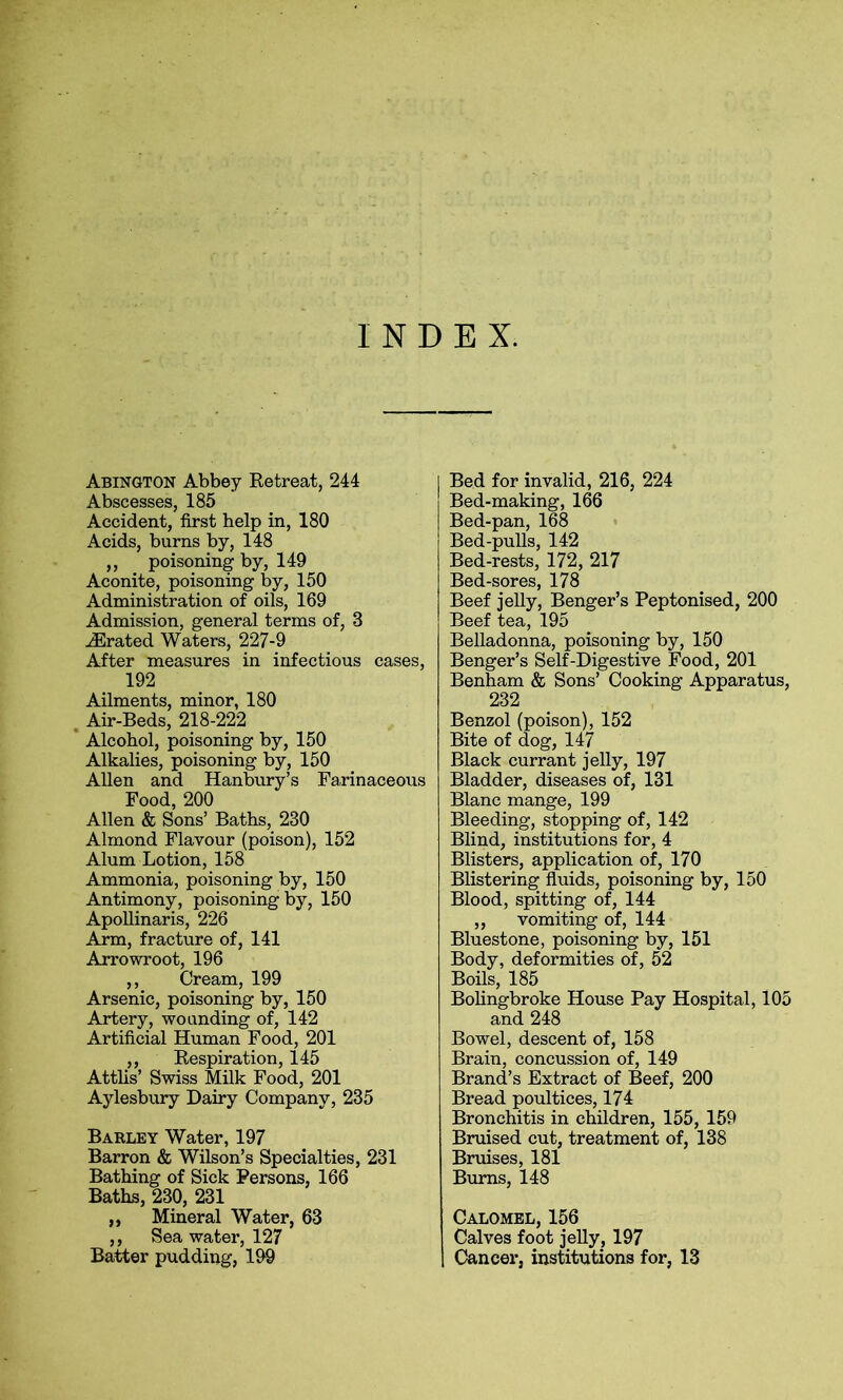 INDEX. Abington Abbey Retreat, 244 Abscesses, 185 Accident, first help in, 180 Acids, burns by, 148 ,, poisoning by, 149 Aconite, poisoning by, 150 Administration of oils, 169 Admission, general terms of, 3 iErated Waters, 227-9 After measures in infectious cases, 192 Ailments, minor, 180 Air-Beds, 218-222 Alcohol, poisoning by, 150 Alkalies, poisoning by, 150 Allen and Hanbury’s Farinaceous Food, 200 Allen & Sons’ Baths, 230 Almond Flavour (poison), 152 Alum Lotion, 158 Ammonia, poisoning by, 150 Antimony, poisoning by, 150 Apollinaris, 226 Arm, fracture of, 141 Arrowroot, 196 ,, Cream, 199 Arsenic, poisoning by, 150 Artery, wounding of, 142 Artificial Human Food, 201 ,, Respiration, 145 Attlis’ Swiss Milk Food, 201 Aylesbury Dairy Company, 235 Barley Water, 197 Barron & Wilson’s Specialties, 231 Bathing of Sick Persons, 166 Baths, 230, 231 „ Mineral Water, 63 ,, Sea water, 127 Batter pudding, 199 Bed for invalid, 216, 224 Bed-making, 166 Bed-pan, 168 Bed-pulls, 142 Bed-rests, 172, 217 Bed-sores, 178 Beef jelly, Benger’s Peptonised, 200 Beef tea, 195 Belladonna, poisoning by, 150 Benger’s Self-Digestive Food, 201 Benham & Sons’ Cooking Apparatus, 232 Benzol (poison), 152 Bite of dog, 147 Black currant jelly, 197 Bladder, diseases of, 131 Blanc mange, 199 Bleeding, stopping of, 142 Blind, institutions for, 4 Blisters, application of, 170 Blistering fluids, poisoning by, 150 Blood, spitting of, 144 ,, vomiting of, 144 Bluestone, poisoning by, 151 Body, deformities of, 52 Boils, 185 Bolingbroke House Pay Hospital, 105 and 248 Bowel, descent of, 158 Brain, concussion of, 149 Brand’s Extract of Beef, 200 Bread poultices, 174 Bronchitis in children, 155, 159 Bruised cut, treatment of, 138 Bruises, 181 Burns, 148 Calomel, 156 Calves foot jelly, 197 Cancer, institutions for, 13
