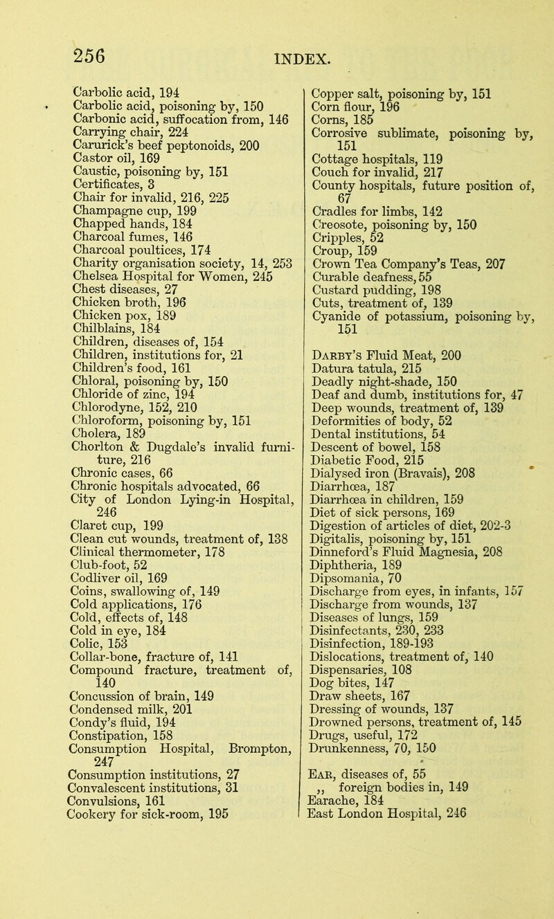 Carbolic acid, 194 Carbolic acid, poisoning by, 150 Carbonic acid, suffocation from, 146 Carrying chair, 224 Carurick’s beef peptonoids, 200 Castor oil, 169 Caustic, poisoning by, 151 Certificates, 3 Chair for invalid, 216, 225 Champagne cup, 199 Chapped hands, 184 Charcoal fumes, 146 Charcoal poultices, 174 Charity organisation society, 14, 253 Chelsea Hospital for Women, 245 Chest diseases, 27 Chicken broth, 196 Chicken pox, 189 Chilblains, 184 Children, diseases of, 154 Children, institutions for, 21 Children’s food, 161 Chloral, poisoning by, 150 Chloride of zinc, 194 Chlorodyne, 152, 210 Chloroform, poisoning by, 151 Cholera, 189 Chorlton & Dugdale’s invalid furni- ture, 216 Chronic cases, 66 Chronic hospitals advocated, 66 City of London Lying-in Hospital, 246 Claret cup, 199 Clean cut wounds, treatment of, 138 Clinical thermometer, 178 Club-foot, 52 Codliver oil, 169 Coins, swallowing of, 149 Cold applications, 176 Cold, effects of, 148 Cold in eye, 184 Colic, 153 Collar-bone, fracture of, 141 Compound fracture, treatment of, 140 Concussion of brain, 149 Condensed milk, 201 Condy’s fluid, 194 Constipation, 158 Consumption Hospital, Brompton, 247 Consumption institutions, 27 Convalescent institutions, 31 Convulsions, 161 Cookery for sick-room, 195 Copper salt, poisoning by, 151 Corn flour, 196 Corns, 185 Corrosive sublimate, poisoning by, Cottage hospitals, 119 Couch for invalid, 217 County hospitals, future position of, 67 Cradles for limbs, 142 Creosote, poisoning by, 150 Cripples, 52 Croup, 159 Crown Tea Company’s Teas, 207 Curable deafness, 55 Custard pudding, 198 Cuts, treatment of, 139 Cyanide of potassium, poisoning by, 151 Darby’s Fluid Meat, 200 Datura tatula, 215 Deadly night-shade, 150 Deaf and dumb, institutions for, 47 Deep wounds, treatment of, 139 Deformities of body, 52 Dental institutions, 54 Descent of bowel, 158 Diabetic Food, 215 Dialysed iron (Bravais), 208 Diarrhoea, 187 Diarrhoea in children, 159 Diet of sick persons, 169 Digestion of articles of diet, 202-3 Digitalis, poisoning by, 151 Dinneford’s Fluid Magnesia, 208 Diphtheria, 189 Dipsomania, 70 Discharge from eyes, in infants, 157 Discharge from wounds, 137 Diseases of lungs, 159 Disinfectants, 230, 233 Disinfection, 189-193 Dislocations, treatment of, 140 Dispensaries, 108 Dog bites, 147 Draw sheets, 167 Dressing of wounds, 137 Drowned persons, treatment of, 145 Drugs, useful, 172 Drunkenness, 70, 150 Ear, diseases of, 55 ,, foreign bodies in, 149 Earache, 184 East London Hospital, 246