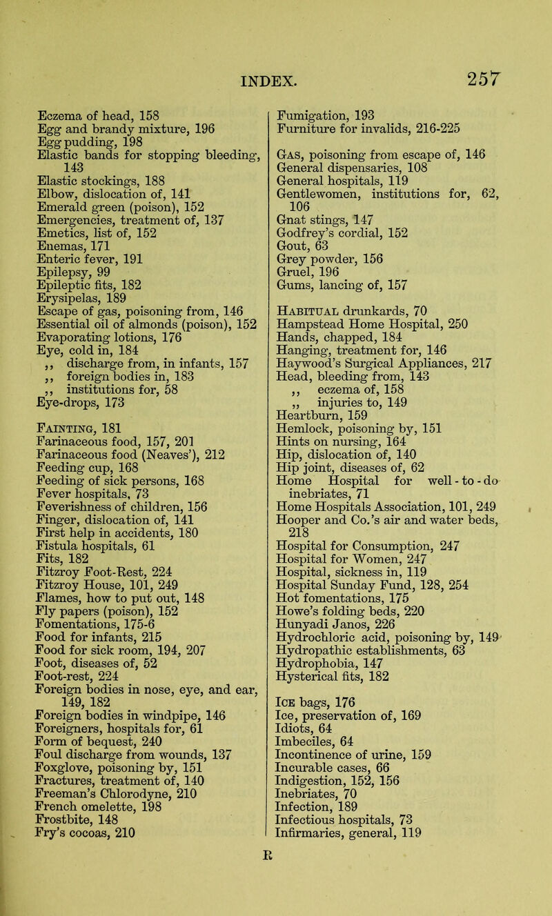 2 57 Eczema of head, 158 Egg and brandy mixture, 196 Egg pudding, 198 Elastic bands for stopping bleeding, 143 Elastic stockings, 188 Elbow, dislocation of, 141 Emerald green (poison), 152 Emergencies, treatment of, 137 Emetics, list of, 152 Enemas, 171 Enteric fever, 191 Epilepsy, 99 Epileptic fits, 182 Erysipelas, 189 Escape of gas, poisoning from, 146 Essential oil of almonds (poison), 152 Evaporating lotions, 176 Eye, cold in, 184 ,, discharge from, in infants, 157 ,, foreign bodies in, 183 ,, institutions for, 58 Eye-drops, 173 Fainting, 181 Farinaceous food, 157, 201 Farinaceous food (Neaves’), 212 Feeding cup, 168 Feeding of sick persons, 168 Fever hospitals, 73 Feverishness of children, 156 Finger, dislocation of, 141 First help in accidents, 180 Fistula hospitals, 61 Fits, 182 Fitzroy Foot-Eest, 224 Fitzroy House, 101, 249 Flames, how to put out, 148 Fly papers (poison), 152 Fomentations, 175-6 Food for infants, 215 Food for sick room, 194, 207 Foot, diseases of, 52 Foot-rest, 224 Foreign bodies in nose, eye, and ear, 149, 182 Foreign bodies in windpipe, 146 Foreigners, hospitals for, 61 Form of bequest, 240 Foul discharge from wounds, 137 Foxglove, poisoning by, 151 Fractures, treatment of, 140 Freeman’s Chlorodyne, 210 French omelette, 198 Frostbite, 148 Fry’s cocoas, 210 Fumigation, 193 Furniture for invalids, 216-225 Gas, poisoning from escape of, 146 General dispensaries, 108 General hospitals, 119 Gentlewomen, institutions for, 62, 106 Gnat stings, 147 Godfrey’s cordial, 152 Gout, 63 Grey powder, 156 Gruel, 196 Gums, lancing of, 157 Habitual drunkards, 70 Hampstead Home Hospital, 250 Hands, chapped, 184 Hanging, treatment for, 146 Haywood’s Surgical Appliances, 217 Head, bleeding from, 143 ,, eczema of, 158 „ injuries to, 149 Heartburn, 159 Hemlock, poisoning by, 151 Hints on nursing, 164 Hip, dislocation of, 140 Hip joint, diseases of, 62 Home Hospital for well - to - do inebriates, 71 Home Hospitals Association, 101, 249 Hooper and Co.’s air and water beds, 218 Hospital for Consumption, 247 Hospital for Women, 247 Hospital, sickness in, 119 Hospital Sunday Fund, 128, 254 Hot fomentations, 175 Howe’s folding beds, 220 Hunyadi Janos, 226 Hydrochloric acid, poisoning by, 149 Hydropathic establishments, 63 Hydrophobia, 147 Hysterical fits, 182 Ice bags, 176 Ice, preservation of, 169 Idiots, 64 Imbeciles, 64 Incontinence of urine, 159 Incurable cases, 66 Indigestion, 152, 156 Inebriates, 70 Infection, 189 Infectious hospitals, 73 Infirmaries, general, 119 E