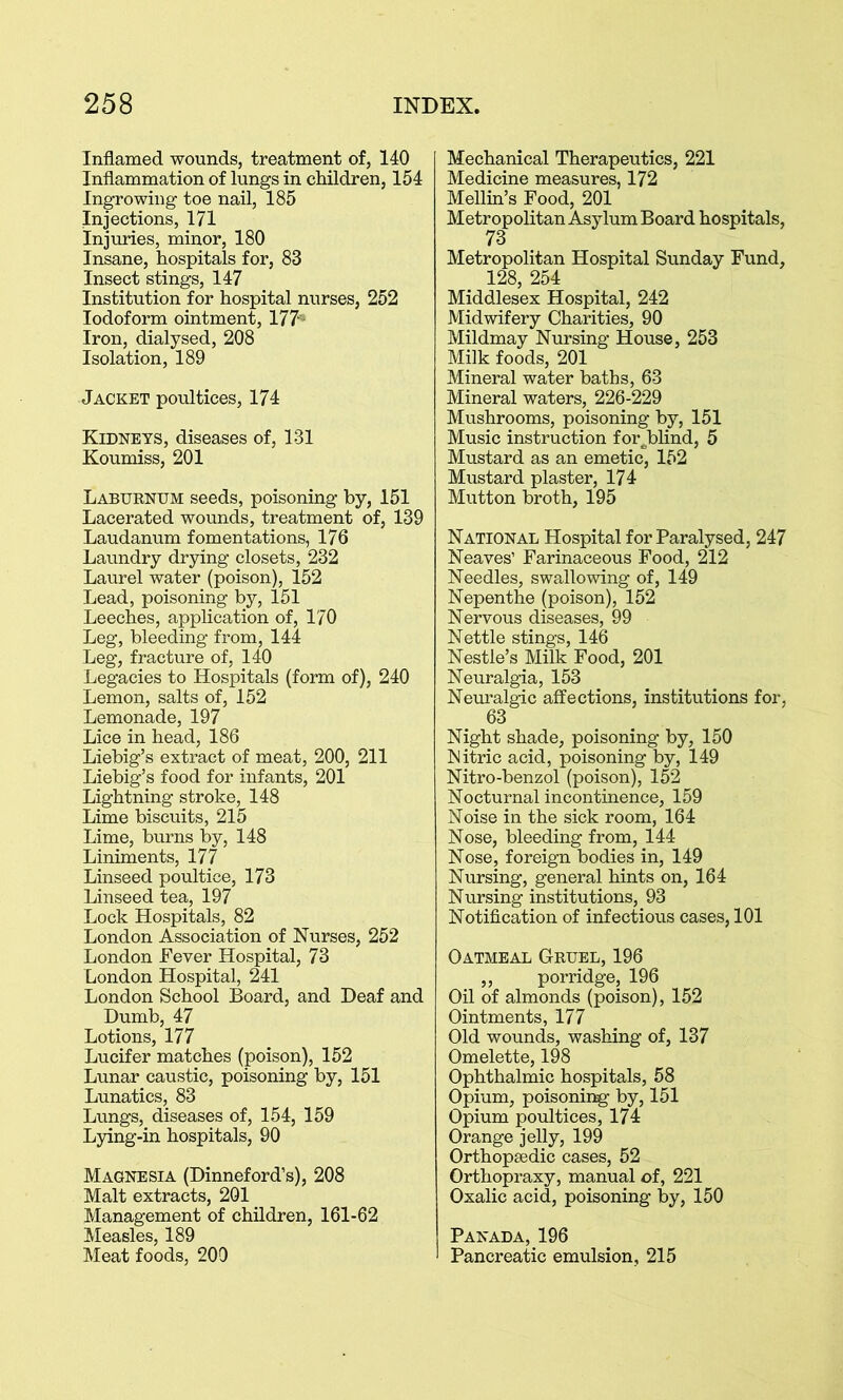 Inflamed wounds, treatment of, 140 Inflammation of lungs in children, 154 Ingrowing toe nail, 185 Injections, 171 Injuries, minor, 180 Insane, hospitals for, 83 Insect stings, 147 Institution for hospital nurses, 252 Iodoform ointment, 177- Iron, dialysed, 208 Isolation, 189 Jacket poultices, 174 Kidneys, diseases of, 131 Koumiss, 201 Laburnum seeds, poisoning by, 151 Lacerated wounds, treatment of, 139 Laudanum fomentations, 176 Laundry drying closets, 232 Laurel water (poison), 152 Lead, poisoning by, 151 Leeches, application of, 170 Leg, bleeding from, 144 Leg, fracture of, 140 Legacies to Hospitals (form of), 240 Lemon, salts of, 152 Lemonade, 197 Lice in head, 186 Liebig’s extract of meat, 200, 211 Liebig’s food for infants, 201 Lightning stroke, 148 Lime biscuits, 215 Lime, burns by, 148 Liniments, 177 Linseed poultice, 173 Linseed tea, 197 Lock Hospitals, 82 London Association of Nurses, 252 London Fever Hospital, 73 London Hospital, 241 London School Board, and Deaf and Dumb, 47 Lotions, 177 Lucifer matches (poison), 152 Lunar caustic, poisoning by, 151 Lunatics, 83 Lungs, diseases of, 154, 159 Lying-in hospitals, 90 Magnesia (Dinneford’s), 208 Malt extracts, 201 Management of children, 161-62 Measles, 189 Meat foods, 200 Mechanical Therapeutics, 221 Medicine measures, 172 Mellin’s Food, 201 Metropolitan Asylum Board hospitals, 73 Metropolitan Hospital Sunday Fund, 128, 254 Middlesex Hospital, 242 Midwifery Charities, 90 Mildmay Nursing House, 253 Milk foods, 201 Mineral water baths, 63 Mineral waters, 226-229 Mushrooms, poisoning by, 151 Music instruction forjblind, 5 Mustard as an emetic, 152 Mustard plaster, 174 Mutton broth, 195 National Hospital for Paralysed, 247 Neaves’ Farinaceous Food, 212 Needles, swallowing of, 149 Nepenthe (poison), 152 Nervous diseases, 99 Nettle stings, 146 Nestle’s Milk Food, 201 Neuralgia, 153 Neuralgic affections, institutions for, 63 Night shade, poisoning by, 150 Nitric acid, poisoning by, 149 Nitro-benzol (poison), 152 Nocturnal incontinence, 159 Noise in the sick room, 164 Nose, bleeding from, 144 Nose, foreign bodies in, 149 Nursing, general hints on, 164 Nursing institutions, 93 Notification of infectious cases, 101 Oatmeal Gruel, 196 ,, porridge, 196 Oil of almonds (poison), 152 Ointments, 177 Old wounds, washing of, 137 Omelette, 198 Ophthalmic hospitals, 58 Opium, poisoning- by, 151 Opium poultices, 174 Orange jelly, 199 Orthopaedic cases, 52 Orthopraxy, manual of, 221 Oxalic acid, poisoning by, 150 Panada, 196 Pancreatic emulsion, 215