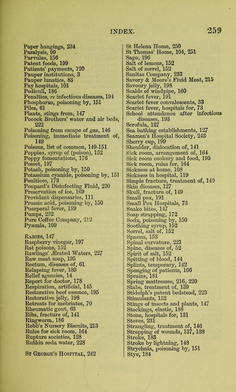 Paper hangings, 234 Paralysis, 99 Parvules, 156 Patent foods, 199 Patients’ payments, 120 Pauper institutions, 3 Pauper lunatics, 83 Pay hospitals, 101 Pediculi, 186 Penalties, re infectious diseases, 191 Phosphorus, poisoning by, 151 Piles, 61 Plants, stings from, 147 Pocock Brothers’ water and air beds, _ 222 Poisoning from escape of gas, 146 Poisoning, immediate treatment of, 149 Poisons, list of common, 149-151 Poppies, syrup of (poison), 152 Poppy fomentations, 176 Posset, 197 Potash, poisoning by, 150 Potassium cyanide, poisoning by, 151 Poultices, 173 Poupard’s Disinfecting Fluid, 230 Preservation of ice, 169 Provident dispensaries, 111 Prussic acid, poisoning by, 150 Puerperal fever, 189 Pumps, 232 Pure Coffee Company, 212 Pyaemia, 109 Babies, 147 Raspberry vinegar, 197 Rat poisons, 152 Rawlings’ iErated Waters, 227 Raw meat soup, 195 Rectum, diseases of, 61 Relapsing fever, 189 Relief agencies, 14 Report for doctor, 178 Respiration, artificial, 145 Restorative beef essence, 195 Restorative jelly, 198 Retreats for inebriates, 70 Rheumatic gout, 63 Ribs, fracture of, 141 Ringworm, 186 Robb’s Nursery Biscuits, 213 Rules for sick room, 164 Rupture societies, 128 Ruthin soda water, 228 St George’s Hospital, 242 St Helena Home, 250 St Thomas’ Home, 104, 251 Sago, 196 Salt of lemons, 152 Salt of sorrel, 152 Sanitas Company, 233 Savory & Moore’s Fluid Meat, 215 Savoury jelly, 198 Scalds of windpipe, 160 Scarlet fever, 191 Scarlet fever convalescents, 33 Scarlet fever, hospitals for, 73 School attendance after infectious diseases, 193 Scrofula, 127 Sea bathing establishments, 127 Seamen’s Hospital Society, 243 Sherry cup, 199 Shoulder, dislocation of, 141 Sick room, arrangement of, 164 Sick room cookery and food, 195 Sick room, rules for, 164 Sickness at home, 108 Sickness in hospital, 119 Simple fracture, treatment of, 140 Skin diseases, 127 Skull, fracture of, 149 Small pox, 191 Small Pox Hospitals, 73 Snake bites, 147 Soap strapping, 172 Soda, poisoning by, 150 Soothing syrup, 152 Sorrel, salt of, 152 Spasms, 153 Spinal curvature, 221 Spine, diseases of, 52 Spirit of salt, 152 Spitting of blood, 144 Splints, temporary, 142 Sponging of patients, 166 Sprains, 181 Spring mattresses, 216, 220 Stabs, treatment of, 139 Stidolph’s patent bedstead, 223 Stimulants, 152 Stings of insects and plants, 147 Stockings, elastic, 188 Stone, hospitals for, 131 Stoves, 231 Strangling, treatment of, 146 Strapping of wounds, 137, 138 Stroke, 183 Stroke by lightning, 148 Strychnia, poisoning by, 151 Stye, 184