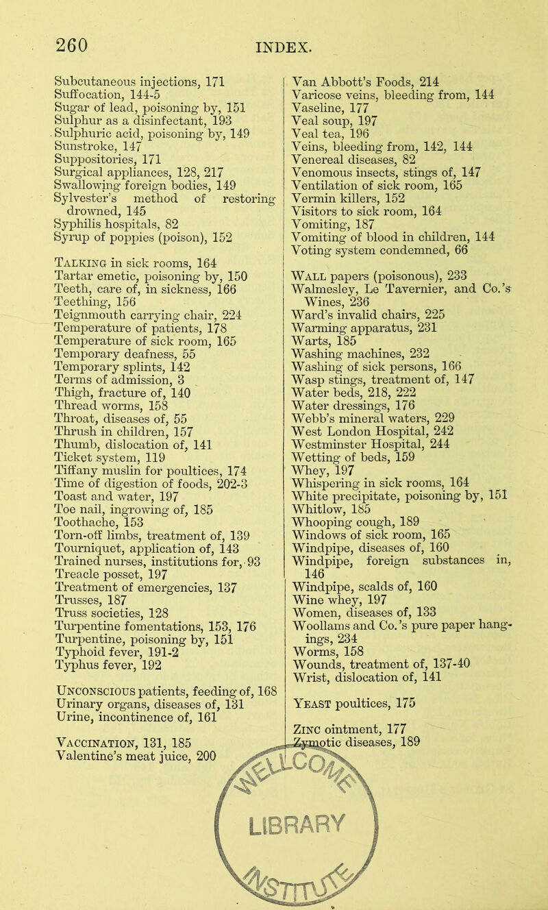 Subcutaneous injections, 171 Suffocation, 144-5 Sugar of lead, poisoning by, 151 Sulphur as a disinfectant, 19-3 Sulphuric acid, poisoning by, 149 Sunstroke, 147 Suppositories, 171 Surgical appliances, 128, 217 Swallowing foreign bodies, 149 Sylvester’s method of restoring drowned, 145 Syphilis hospitals, 82 Syrup of poppies (poison), 152 Talking in sick rooms, 164 Tartar emetic, poisoning by, 150 Teeth, care of, in sickness, 166 Teething, 156 Teignmouth carrying chair, 224 Temperature of patients, 178 Temperature of sick room, 165 Temporary deafness, 55 Temporary splints, 142 Terms of admission, 3 Thigh, fracture of, 140 Thread worms, 158 Throat, diseases of, 55 Thrush in children, 157 Thumb, dislocation of, 141 Ticket system, 119 Tiffany muslin for poultices, 174 Time of digestion of foods, 202-3 Toast and water, 197 Toe nail, ingrowing of, 185 Toothache, 153 Torn-off limbs, treatment of, 139 Tourniquet, application of, 143 Trained nurses, institutions for, 93 Treacle posset, 197 Treatment of emergencies, 137 Trusses, 187 Truss societies, 128 Turpentine fomentations, 153, 176 Turpentine, poisoning by, 151 Typhoid fever, 191-2 Typhus fever, 192 Van Abbott’s Foods, 214 Varicose veins, bleeding from, 144 Vaseline, 177 Veal soup, 197 Veal tea, 196 Veins, bleeding from, 142, 144 Venereal diseases, 82 Venomous insects, stings of, 147 Ventilation of sick room, 165 Vermin killers, 152 Visitors to sick room, 164 Vomiting, 187 Vomiting of blood in children, 144 Voting system condemned, 66 Wall papers (poisonous), 233 Walmesley, Le Tavernier, and Co.’s Wines, 236 Ward’s invalid chairs, 225 Warming apparatus, 231 Warts, 185 Washing machines, 232 Washing of sick persons, 166 Wasp stings, treatment of, 147 Water beds, 218, 222 Water dressings, 176 Webb’s mineral waters, 229 West London Hospital, 242 Westminster Hospital, 244 Wetting of beds, 159 Whey, 197 Whispering in sick rooms, 164 White precipitate, poisoning by, 151 Whitlow, 185 Whooping cough, 189 Windows of sick room, 165 Windpipe, diseases of, 160 Windpipe, foreign substances in, 146 Windpipe, scalds of, 160 Wine whey, 197 Women, diseases of, 133 Woollams and Co.’s pure paper hang- ings, 234 Worms, 158 Wounds, treatment of, 137-40 Wrist, dislocation of, 141 Unconscious patients, feeding of, 168 Urinary organs, diseases of, 131 Urine, incontinence of, 161 Vaccination, 131, 185 Valentine’s meat juice, 200 Yeast poultices, 175 Zinc ointment, 177 diseases, 189