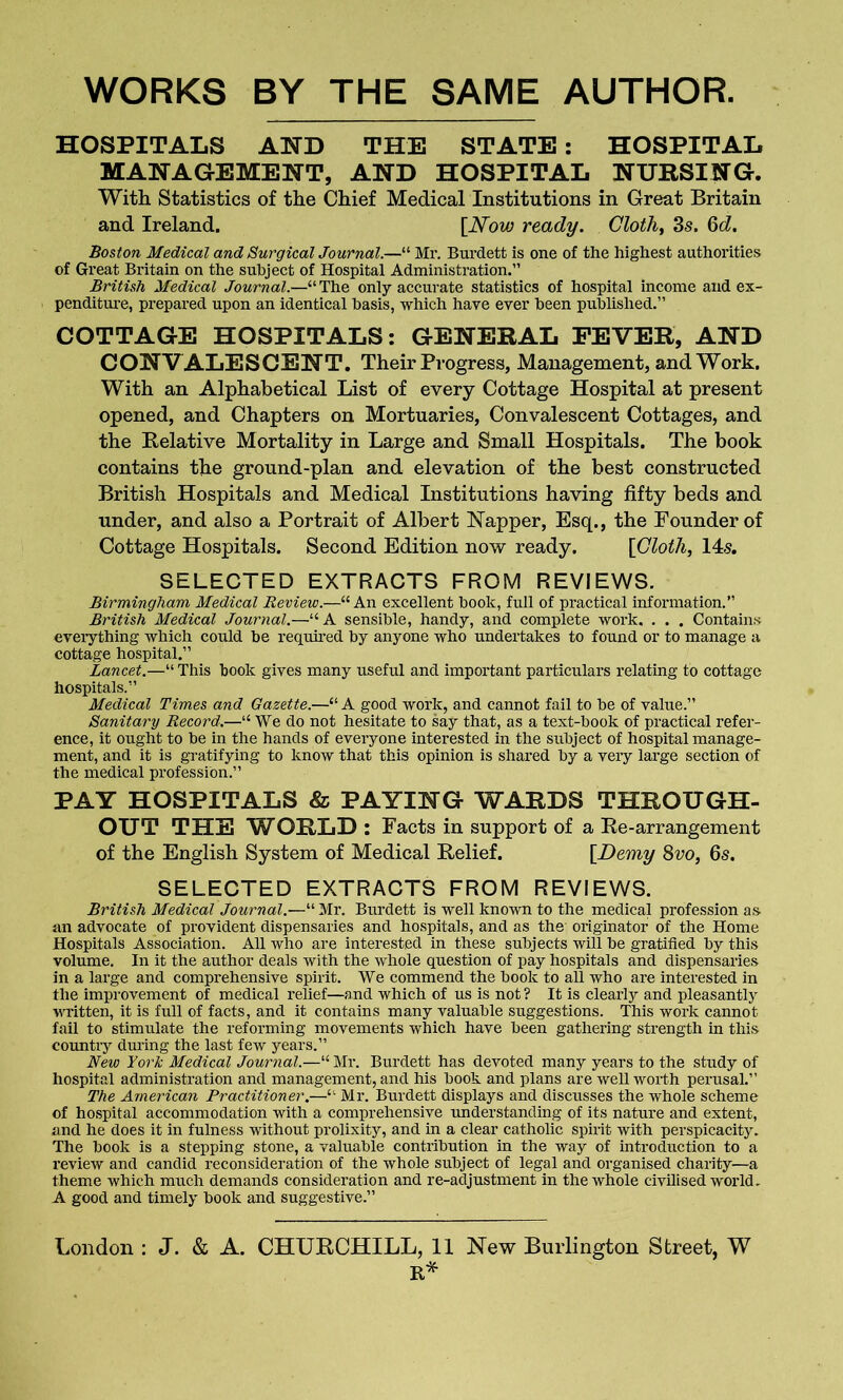 WORKS BY THE SAME AUTHOR HOSPITALS AND THE STATE : HOSPITAL MANAGEMENT, AND HOSPITAL NURSING. With Statistics of the Chief Medical Institutions in Great Britain and Ireland. [Now ready. Cloth, 3s. 6d. Boston Medical and Surgical Journal.—“ Mr. Burdett is one of the highest authorities of Great Britain on the subject of Hospital Administration.” British Medical Journal.—“The only accurate statistics of hospital income and ex- penditure, prepared upon an identical basis, which have ever been published.” COTTAGE HOSPITALS: GENERAL FEVER, AND CONVALESCENT. Their Progress, Management, and Work. With an Alphabetical List of every Cottage Hospital at present opened, and Chapters on Mortuaries, Convalescent Cottages, and the Relative Mortality in Large and Small Hospitals. The book contains the ground-plan and elevation of the best constructed British Hospitals and Medical Institutions having fifty beds and under, and also a Portrait of Albert Napper, Esq., the Founder of Cottage Hospitals. Second Edition now ready. [Cloth, 14s. SELECTED EXTRACTS FROM REVIEWS. Birmingham Medical Review.—“An excellent book, full of practical information.” British Medical Journal.—“ A sensible, handy, and complete work. . . . Contains everything which could be required by anyone who undertakes to found or to manage a cottage hospital.” Lancet.—“ This book gives many useful and important particulars relating to cottage hospitals.” Medical Times and Gazette.—“ A good work, and cannot fail to be of value.” Sanitary Record.—“ We do not hesitate to say that, as a text-book of practical refer- ence, it ought to be in the hands of everyone interested in the subject of hospital manage- ment, and it is gratifying to know that this opinion is shared by a very large section of the medical profession.” PAY HOSPITALS & PAYING WARDS THROUGH- OUT THE WORLD : Facts in support of a Re-arrangement of the English System of Medical Relief. [Demy 8vo, 6s. SELECTED EXTRACTS FROM REVIEWS. British Medical Journal.—“ Mr. Burdett is well known to the medical profession as an advocate of provident dispensaries and hospitals, and as the originator of the Home Hospitals Association. All who are interested in these subjects will be gratified by this volume. In it the author deals with the whole question of pay hospitals and dispensaries in a large and comprehensive spirit. We commend the book to all who are interested in the improvement of medical relief—and which of us is not ? It is clearly and pleasantly written, it is full of facts, and it contains many valuable suggestions. This work cannot fail to stimulate the reforming movements which have been gathering strength in this country during the last few years.” New York Medical Journal.—“Mr. Burdett has devoted many years to the study of hospital administration and management, and his book and plans are well worth perusal.” The American Practitioner.—“ Mr. Burdett displays and discusses the whole scheme of hospital accommodation with a comprehensive understanding of its nature and extent, and he does it in fulness without prolixity, and in a clear catholic spirit with perspicacity. The book is a stepping stone, a valuable contribution in the way of introduction to a review and candid reconsideration of the whole subject of legal and organised charity—a theme which much demands consideration and re-adjustment in the whole civilised world. A good and timely book and suggestive.” London : J. & A. CHURCHILL, 11 New Burlington Street, W R*