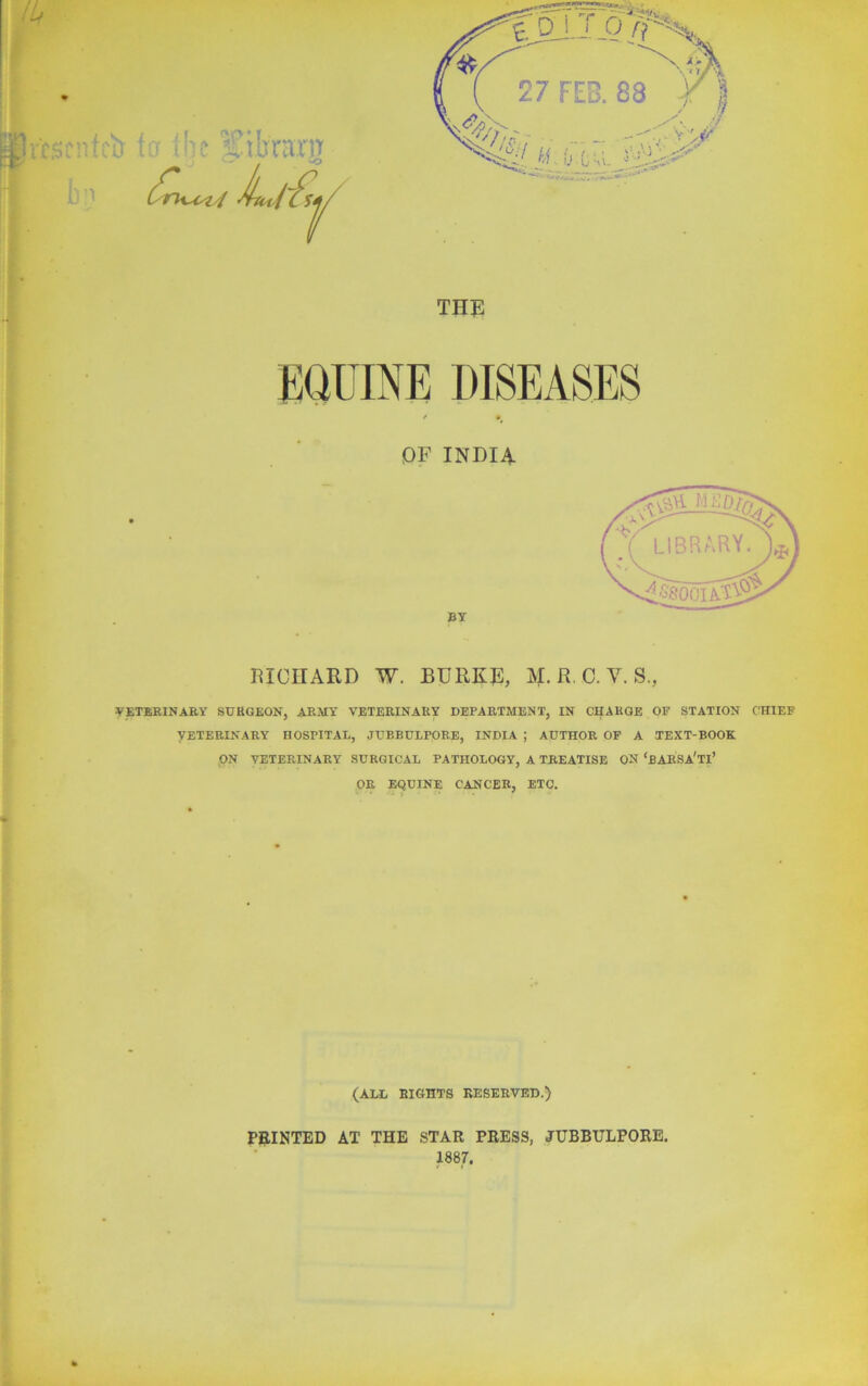 QF INDIA BY RICHARD W. BURKE, M. R. C. V. S., VETERINARY SURGEON, ARMY VETERINARY DEPARTMENT, IN CHARGE OF STATION CHIEF VETERINARY HOSPITAL, JUBBULPORE, INDIA ; AUTHOR OF A TEXT-BOOK ON VETERINARY SURGICAL PATHOLOGY, A TREATISE ON ‘bARSA'TI’ OR EQUINE CANCER, ETC. (ALL RIGHTS RESERVED.) PRINTED AT THE STAR PRESS, JUBBULPORE. 1887.