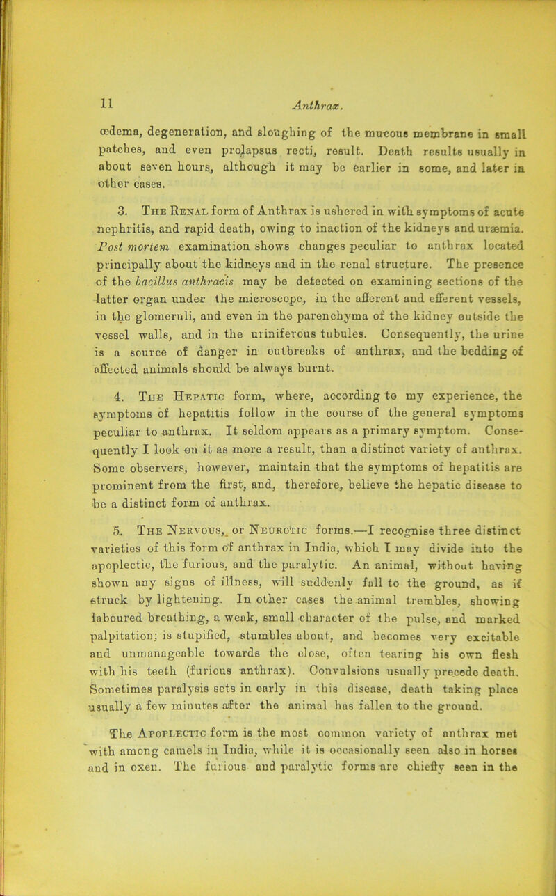 oedema, degeneration, and sloughing of the mucous membrane in small patches, and even prolapsus recti, result. Death results usually in. about seven hours, although, it may be earlier in some, and later in other case-s. 3. The Renal form of Anthrax is ushered in with symptoms of acute nephritis, and rapid death, owing to inaction of the kidneys and uraemia. Post mortem examination shows changes peculiar to anthrax located principally about the kidneys and in the renal structure. The presence of the baciUus anthracis may be detected on examining sections of the latter organ under the microscope, in the afferent and efferent vessels, in the glomeruli, and even in the parenchyma of the kidney outside the vessel walls, and in the uriniferous tubules. Consequently, the urine is a source of danger in outbreaks of anthrax, and the bedding of affected animals should be always burnt. 4. The Hepatic form, where, according to my experience, the symptoms of hepatitis follow in the course of the general symptoms peculiar to anthrax. It seldom appears as a primary symptom. Conse- quently I look on it as more a result, than a distinct variety of anthrax. Some observers, however, maintain that the symptoms of hepatitis are prominent from the first, and, therefore, believe the hepatic disease to be a distinct form of anthrax. 5. The Nervous, or Neurotic forms.—I recognise three distinct varieties of this form of anthrax in India, which I may divide into the apoplectic, the furious, and the paralytic. An animal, without having shown any signs of illness, will suddenly full to the ground, as if struck by lightening. In other cases the animal trembles, showing laboured breathing, a weak, small character of the pulse, and marked palpitation; is stupified, stumbles about, and becomes very excitable aud unmanageable towards the close, often tearing his own flesh with his teeth (furious anthrax). Convulsions usually precede death. Sometimes paralysis sets in early in this disease, death taking place usually a few minutes aftor the animal lias fallen to the ground. The Apoplectic form is the most common variety of anthrax met with among camels in India, while it is occasionally seen also in horses and in oxen. The furious and paralytic forms are chiefly seen in the