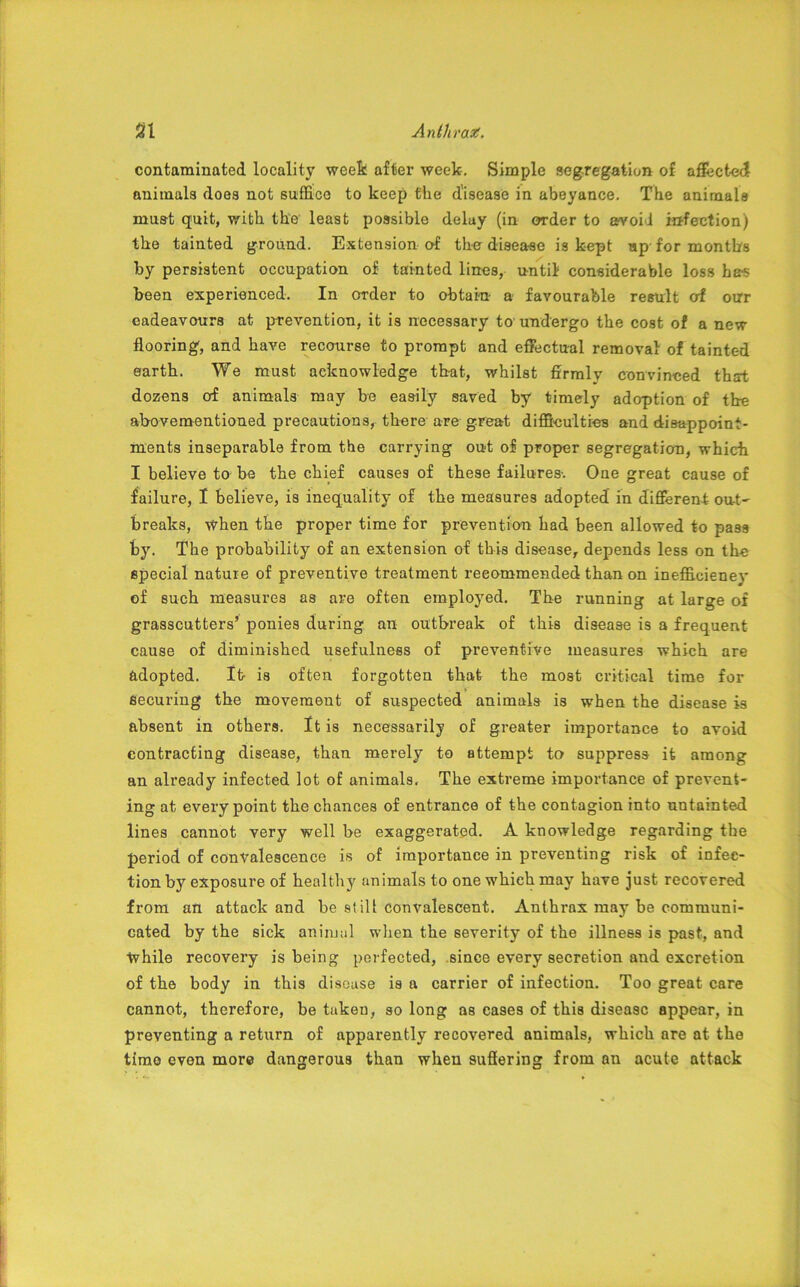 contaminated locality week after week. Simple segregation of affected animals does not suffice to keep the disease in abeyance. The animals must quit, with the least possible delay (in order to avoid infection) the tainted ground. Extension of the disease is kept up-for months by persistent occupation of tainted lines, until considerable loss h&s been experienced. In order to obtain- a favourable result erf our eadeavours at prevention, it is necessary to undergo the cost of a new flooring, and have recourse to prompt and effectual removal of tainted earth. We must acknowledge that, whilst firmly convinced that dozens of animals may be easily saved by timely adoption of the abovementioned precautions, there are great difficulties and disappoint- ments inseparable from the carrying out of proper segregation, which I believe to be the chief causes of these failures-. One great cause of failure, I believe, is inequality of the measures adopted in different out' breaks, when the proper time for prevention had been allowed to pass by. The probability of an extension of this disease, depends less on the special nature of preventive treatment recommended than on inefficiency of such measures as are often employed. The running at large of grasscutters’ ponies during an outbreak of this disease is a frequent cause of diminished usefulness of preventive measures which are adopted. It- is often forgotten that the most critical time for securing the movement of suspected animals is when the disease is absent in others. It is necessarily of greater importance to avoid contracting disease, than merely to attempt to suppress it among an already infected lot of animals, The extreme importance of prevent- ing at every point the chances of entrance of the contagion into untainted lines cannot very well be exaggerated. A knowledge regarding the period of convalescence is of importance in preventing risk of infec- tion by exposure of healthy animals to one which may have just recovered from an attack and be still convalescent. Anthrax may be communi- cated by the sick animal when the severity of the illness is past, and while recovery is being perfected, since every secretion and excretion of the body in this disease is a carrier of infection. Too great care cannot, therefore, be taken, so long as cases of this disease appear, in preventing a return of apparently recovered animals, which are at the timo even more dangerous than when suffering from an acute attack