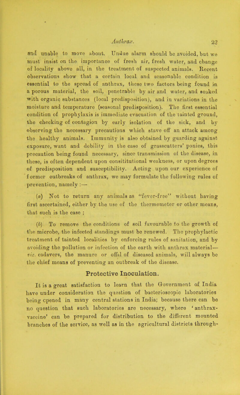 find unable to move about. Undue alarm should be avoided, but we must insist on the importance of fresh air, fresh water, and change of locality above all, in the treatment of suspected animals. Recent observations show that a certain local and seasonable condition is essential to the spread of anthrax, these two factors being found in. a porous material, the soil, penetrable by air and water, and soaked ■with organic substances (local predisposition), and in variations in the moisture and temperature (seasonal predisposition). The first essential condition of prophylaxis is immediate evacuation of the tainted ground, the checking of contagion by early isolation of the sick, and by observing the necessary precautions which stave off an attack among the healthy animals. Immunity is also obtained by guarding against exposure, want and debility in the case of grasscutters’ ponies, this precaution being found necessary, since transmission of the disease, in these, is often dependent upon constitutional weakness, or upon degrees of predisposition and susceptibility. Acting upon our experience of f ormer outbreaks of anthrax, we may formulate the following rules of prevention, namely :—- («) Not to return any animals as “fever-free” without having first ascertained, either by the use of the thermometer or other means, that such is the case ; (6) To remove the conditions of soil favourable to the growth of the microbe, the infected standings must be renewed. The prophylactic treatment of tainted localities by enforcing rules of sanitation, and by avoiding the pollution or infection of the earth with anthrax material— viz. cadavers, the manure or offal of diseased animals, will always be the chief means of preventing an outbreak of the disease. Protective Inoculation. It is a great satisfaction to learn that the Government of India have under consideration the question of bacterioscopic laboratories being opened in many central stations in India; because there can be no question that such laboratories are necessary, where ‘ anthrax- vaccine’ can be prepared for distribution to the different mounted branches of the service, as well as in the agricultural districts through-