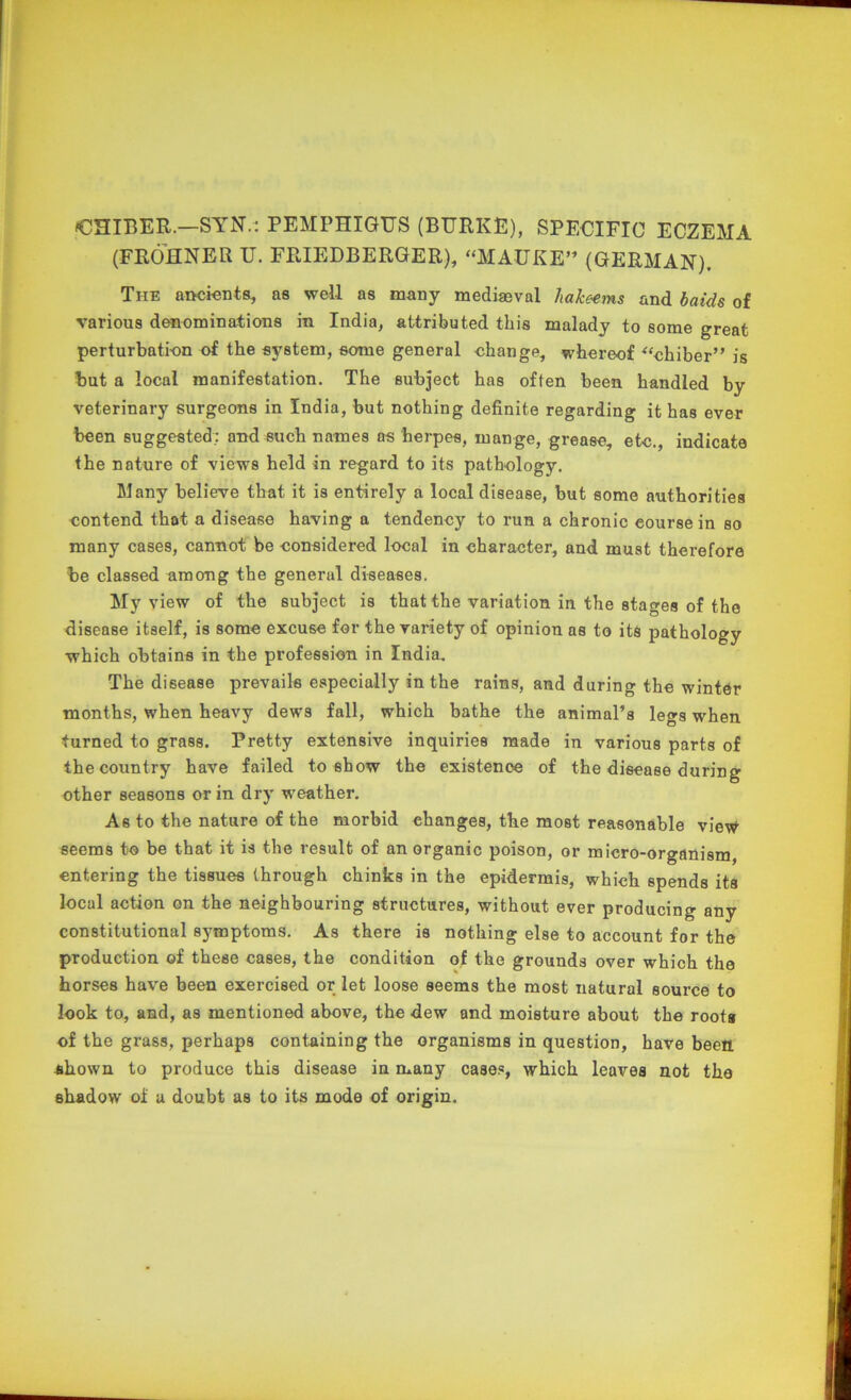 CHIBER.-SYN.: PEMPHIGUS (BURKE), SPECIFIC ECZEMA (FROHNER U. FRIEDBERGER), “MAUKE” (GERMAN). The ancients, as well as many mediaeval hakeems and baids of various denominations in India, attributed this malady to some great perturbation of the system, some general change, whereof “chiber” is but a local manifestation. The subject has often been handled by veterinary surgeons in India, but nothing definite regarding it has ever been suggested; and such names os herpes, mange, grease, etc., indicate the nature of views held in regard to its pathology. Many believe that it is entirely a local disease, but some authorities contend that a disease having a tendency to run a chronic course in so many cases, cannot be considered local in character, and must therefore be classed among the general diseases. My view of the subject is that the variation in the stages of the disease itself, is some excuse for the variety of opinion as to its pathology which obtains in the profession in India. The disease prevails especially in the rains, and during the winter months, when heavy dews fall, which bathe the animal’s legs when turned to grass. Pretty extensive inquiries made in various parts of the country have failed to show the existence of the disease during other seasons or in dry weather. As to the nature of the morbid changes, the most reasonable view seems to be that it is the result of an organic poison, or micro-organism, entering the tissues through chinks in the epidermis, which spends its local action on the neighbouring structures, without ever producing any constitutional symptoms. As there is nothing else to account for the production of these cases, the condition of the grounds over which the horses have been exercised or let loose seems the most natural source to look to, and, as mentioned above, the dew and moisture about the roots of the grass, perhaps containing the organisms in question, have been shown to produce this disease in many cases, which leaves not the shadow of a doubt as to its mode of origin.