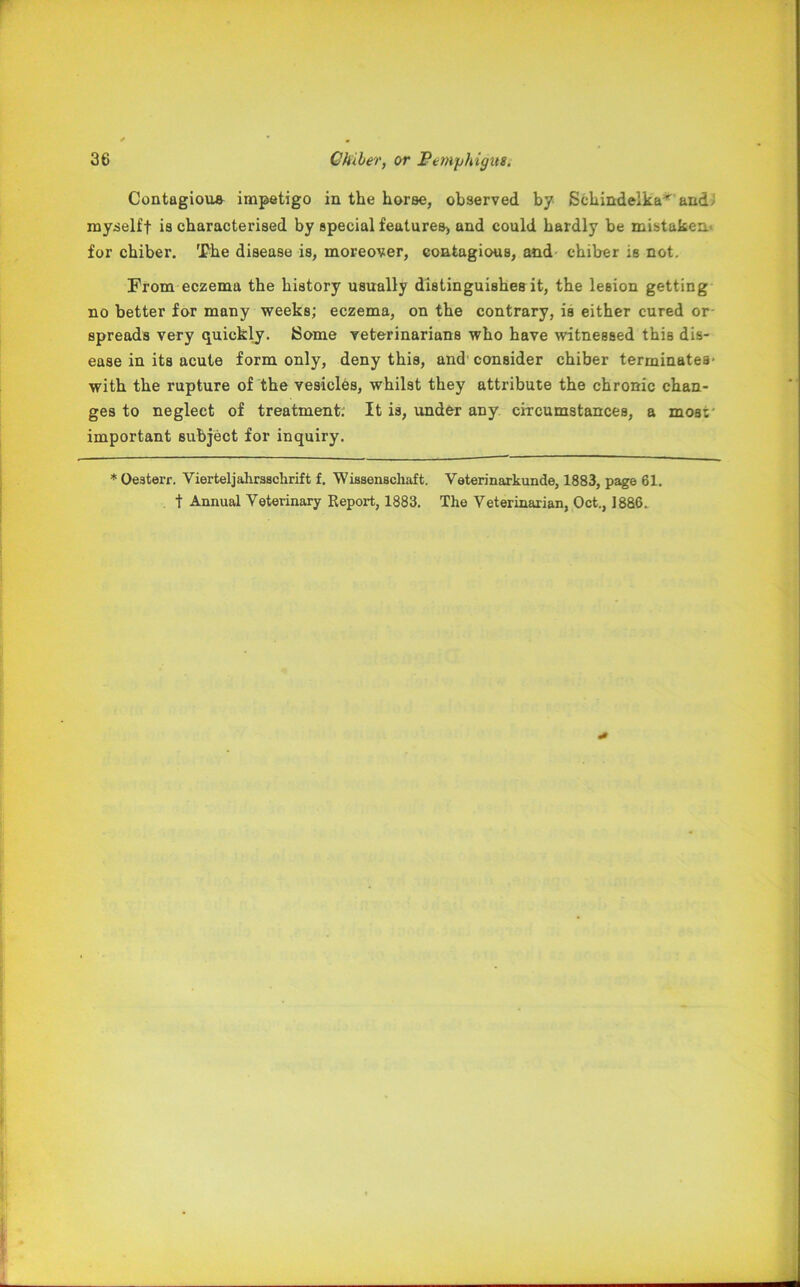 Contagious impetigo in the horse, observed by Schindelka^ and? myselff is characterised by special features^ and could hardly be mistaken, for chiber. The disease is, moreover, contagious, and chiber is not. From eczema the history usually distinguishes it, the lesion getting no better for many weeks; eczema, on the contrary, is either cured or spreads very quickly. Some veterinarians who have witnessed this dis- ease in its acute form only, deny this, and consider chiber terminates* with the rupture of the vesicles, whilst they attribute the chronic chan- ges to neglect of treatment; It is, under any circumstances, a moat' important subject for inquiry. * Oeaterr. Vierteljahraachrift f. Wissenschaft. Veterinarkunde, 1883, page 61. t Annual Veterinary Report, 1883. The Veterinarian, Oct., 1886.