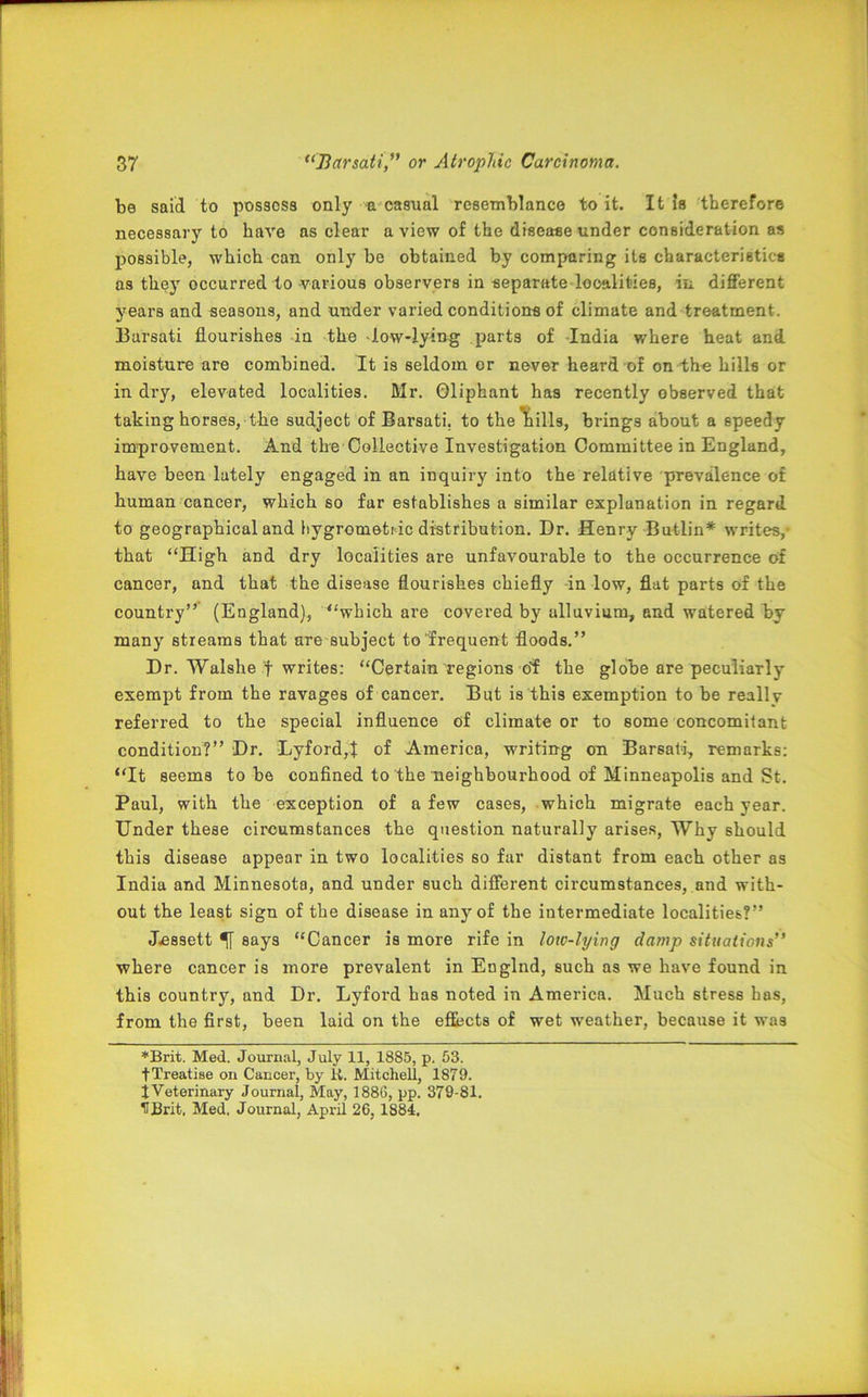 be said to possess only a casual resemblance to it. It is therefore necessary to have as clear a view of the disease under consideration as possible, which can only be obtained by comparing its characteristics as they occurred to various observers in separate localities, in different years and seasons, and under varied conditions of climate and treatment. Barsati flourishes in the -low-lying parts of -India where heat and moisture are combined. It is seldom or never heard of on the hills or in dry, elevated localities. Mr. Gliphant has recently observed that taking horses, the sudject of Barsati. to the 'hills, brings about a speedy improvement. And the Collective Investigation Committee in England, have been lately engaged in an inquiry into the relative prevalence of human cancer, which so far establishes a similar explanation in regard to geographical and hygrometr ic distribution. Dr. Henry Butlin* writes,- that “High and dry localities are unfavourable to the occurrence of cancer, and that the disease flourishes chiefly -in low, flat parts of the country” (England), “which are covered by alluvium, and watered by many streams that are subject to frequent floods.” Dr. Walshe f writes: “Certain regions of the globe are peculiarly exempt from the ravages of cancer. But is this exemption to be really referred to the special influence of climate or to some concomitant condition?” Dr. Lyford,t of America, writing on Barsati, remarks: “It seems to be confined to the neighbourhood of Minneapolis and St. Paul, with the exception of a few cases, which migrate each year. Under these circumstances the question naturally arises, Why should this disease appear in two localities so far distant from each other as India and Minnesota, and under such different circumstances, and with- out the least sign of the disease in any of the intermediate localities?” Jessett 51 says “Cancer is more rife in low-lying damp situations” where cancer is more prevalent in Englnd, such as we have found in this country, and Dr. Lyford has noted in America. Much stress has, from the first, been laid on the effects of wet weather, because it was *Brit. Med. Journal, July 11, 1885, p. 53. fTreatise on Cancer, by K. Mitchell, 1879. X Veterinary Journal, May, 1886, pp. 379-81. HBrit. Med. Journal, April 26, 1884.