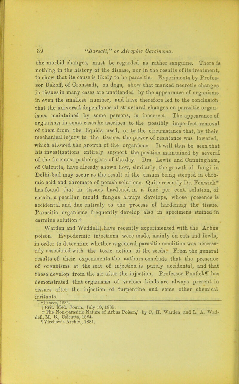 the morbid changes, must be regarded as rather sanguine. There is nothing in the history of the disease, nor in the results of its treatment, to show that its cause is likely to be parasitic. Experiments by Profes- sor UakofF, of Cronstadt, on dogs, show that marked necrotic changes in tissues in many cases are unattended by the appearance of organisms in even the smallest number, and have therefore led to the conclusion that the universal dependance of structural changes on parasitic organ- isms, maintained by some persons, is incorrect. The appearance of organisms in some cases he ascribes to the possibly imperfect removal of them from the liquids used, or to the circumstance that, by their mechanical injury to the tissues, the power of resistance was lowered, which allowed the growth of the organisms. It will thus be seen that his investigations entirely support the position maintained by several of the foremost pathologists of the day. Drs. Lewis and CunniDgham, of Calcutta, have already shown how, similarly, the growth of fungi in Eelhi-boil may occur as the result of the tissues being steeped in chro- mic acid and chromate of potash solutions. Quite recently Dr. Fenwick* has found that in tissues hardened in a four per cent, solution, of cocain, a peculiar mould fungus always develops, whose presence is accidental and due entirely to the process of hardening the tissue. Parasitic organisms frequently develop also in specimens stained in carmine solution.! Warden and Waddell*, have recently experimented with the Arbus poison, Hypodermic injections were made, mainly on cats and fowls, in order to determine whether a general parasitic condition was necessa- rily associated with the toxic action of the seeds.- From the general results of their experiments the authors conclude that the presence of organisms at the seat of injection is purely accidental, and that these develop from the air after the injection. Professor Ponfick^I has demonstrated that organisms of various kinds are always present in tissues after the injection of turpentine and some other chemical irritants. *Lancet, 1885. tBrit. Med. Joum., July 18, 1885. j'Tlie Non-parasitic Nature of Arbus Poison,’ by C. H. Warden and L. A. Wad- dell, M. B., Calcutta, 1884. HVirchow’s Arcliiv., 1881.