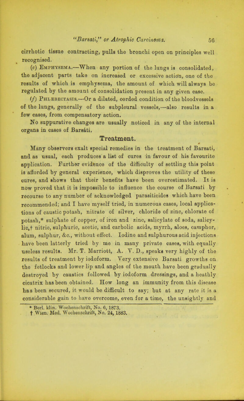 cirrhotic tissue contracting, pulls the bronchi open on principles well recognised. (e) Emphysema.—When any portion of the lungs is consolidated, the adjacent parts take on increased or excessive action, one of the results of which is emphysema, the amount of which will always be regulated by the amount of consolidation present in any given case. If) Phlebectasis.—Or a dilated, corded condition of the bloodvessels of the lungs, generally of the subpleural vessels,—also results in a few cases, from compensatory action. No suppurative changes are usually noticed in any of the internal organs in cases of JBarsdti. Treatment. Many observers exalt special remedies in the treatment of Barsati, and as usual, each produces a list of cures in favour of his favourite application. Further evidence of the difficulty of settling this point is afforded by general experience, which disproves the utility of these cures, and shows that their benefits have been overestimated. It is now proved that it is impossible to influence the course of Barsati by recourse to any number of acknowledged parasiticides which have been recommended; and I have myself tried, in numerous cases, local applica- tions of caustic potash, nitrate of silver, chloride of zinc, chlorate of potash,* sulphate of copper, of iron and zinc, salicylate of soda, salicy- lic,! nitric, sulphuric, acetic, and carbolic acids, myrrh, aloes, camphor, alum, sulphur, &c., without effect. Iodine and sulphurous acid injections have been latterly tried by me in many private cases, with equally useless results. Mr. T. Marriott, A. Y. D., speaks very highly of the results of treatment by iodoform. Yery extensive Barsati growths on the fetlocks and lower lip and angles of the mouth have been gradually destroyed by caustics followed by iodoform dressings, and a heathly cicatrix has been obtained. How long an immunity from this disease ha8 been secured, it would be difficult to say; but at any rate it is a considerable gain to have overcome, even for a time, the unsightly and * Berl. klin. Wochenschrift, No. 6, 1873. f Wien. Med. Wochenschrift, No. 24, 1883.