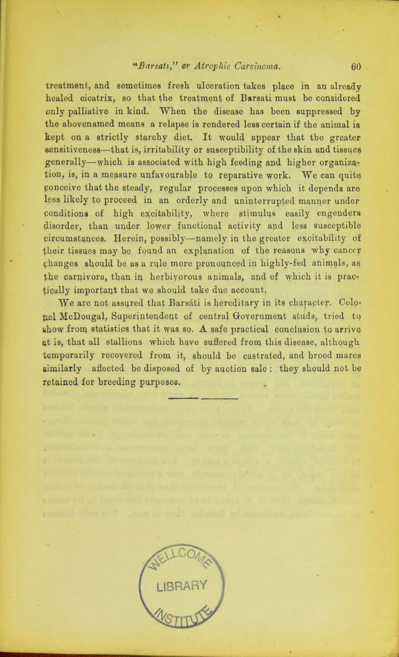 treatment, and sometimes fresh ulceration takes place in an already healed oicatrix, so that the treatment of Barsati must be considered only palliative in kind. When the disease has been suppressed by the abovenamed means, a relapse is rendered less certain if the animal is kept on a strictly starchy diet. It would appear that the greater sensitiveness—that is, irritability or susceptibility of the skin and tissues generally—which is associated with high feeding and higher organiza- tion, is, in a measure unfavourable to reparative work. We can quite ponceive that the steady, regular processes upon which it depends are less likely to proceed in an orderly and uninterrupted manner under ponditions of high excitability, where stimulus easily engenders disorder, than under lower functional activity and less susceptible circumstances. Herein, possibly—namely, in the greater excitability of their tissues may be found an explanation of the reasons why cancer phanges should be as a rule more pronounced in highly-fed animals, as the carnivora, than ip herbivorous animals, and of which it is prac- tically important that we should take due account. We are not assured that Barsati is hereditary in its character. Colo- nel McDougal, Superintendent of central Government sthds, tried to show from statistics that it was so. A safe practical conclusion to arrive at is, that all stallions which have suffered from this disease, although temporarily recovered from it, should be castrated, and brood mares similarly affected be disposed of by auction sale ; they should not be retained for breeding purposes. library