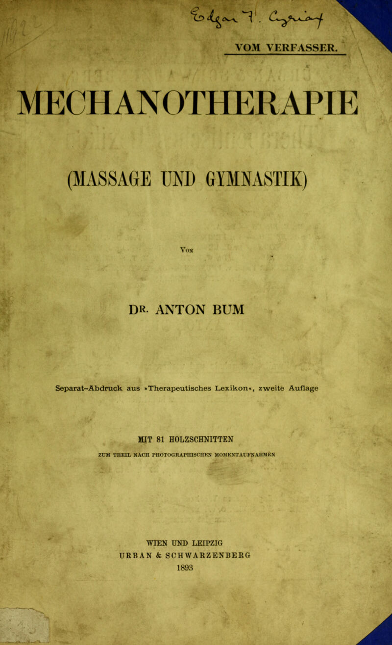 itil i u VOM VERFASSER. MECH AN OTHERAPIE (MASSAGE UNI) GYMNASTIK) Von DR ANTON BUM Separat-Ab druck aus »Therapeutisches Lexikon«, zweite Auflage MIT 81 HOLZSCHNITTEN ZUM THEIL NACH PHOTOGRAPHISCHEN MOMENTAUFNAHMEN v WIEN UND LEIPZIG URBAN & SCHWARZENBERG 1893