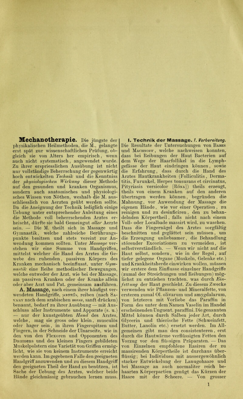 Mechanotherapie. Die jüngste der physikalischen Heilmethoden, die M., gelangte erst spät zur wissenschaftlichen Prüfung, ob- gleich sie von Alters her empirisch, wenn auch nicht systematisch, angewendet wurde. Zu ihrer erspriesslichen Ausübung ist nicht nur vollständige Beherrschung der gegenwärtig hoch entwickelten Technik und die Kenntniss der physiologischen Wirkung dieser Methode auf den gesunden und kranken Organismus, sondern auch anatomisches und physiologi- sches Wissen von Nöthen, weshalb die M. aus- schliesslich von Aerzten geübt werden sollte. Da die Aneignung der Technik lediglich einige Uebung unter entsprechender Anleitung eines die Methode voll beherrschenden Arztes er- heischt, dürfte sie bald Gemeingut aller Aerzte sein. — Die M. theilt sich in Massage und Gymnastik, welche zahlreiche Berührungs- punkte besitzen und stets vereint zur An- wendung kommen sollten. Unter Massage ver- stehen wir eine Summe von Handgriffen, mittelst welcher die Hand des Arztes die Ge- webe des ruhenden, passiven Körpers des Kranken mechanisch beeinflusst, unter Gym- nastik eine Reihe methodischer Bewegungen, welche entweder der Arzt, wie bei der Massage, am passiven Kranken oder der Kranke allein oder aber Arzt und Pat. gemeinsam ausführen. A. Massage, nach einem ihrer häufigst ver- wendeten Handgriffe, [xaarastv, reiben (nach Sa- vaky nach dem arabischen mass, sanft drücken) benannt, bedarf zu ihrer Ausübung—mit Aus- schluss aller Instrumente und Apparate (s. u.) — nur der kunstgeübten Hand des Arztes, welche, mag sie gross oder klein, musculös oder hager sein, in ihren Fingerspitzen und Fingern, in der Schneide der Ulnarseite, wie in den von den Flexoren und Opponenten des Daumens und des kleinen Fingers gebildeten Muskelpolstern eine Varietät von Griffen ermög- licht, wie sie von keinem Instrumente erreicht werden kann. Im gegebenen Falle den geeigneten Handgriff anzuwenden und zu diesem Handgriff den geeigneten Theil der Hand zu benützen, ist Sache der Uebung des Arztes, welcher beide Hände gleichmässig gebrauchen lernen muss. I. Technik der Massage. 1. Vorbereitung. Die Resultate der Untersuchungen von Babes und Machnoff , welche nach weisen konnten, dass bei Reibungen der Haut Bacterien auf dem Wege der Haarfollikel in die Lymph- gefässe der Haut eindringen können, sowie die Erfahrung, dass durch die Hand des Arztes Hautkrankheiten (Folliculitis, Derma- titis, Furunkel, Herpes tonsurans et circinatus, Pityriasis versicolor [Röna]) theils erzeugt, theils von einem Kranken auf den anderen übertragen werden können, begründen die Mahnung, vor Anwendung der Massage die eigenen Hände, wie vor einer Operation, zu reinigen und zu desinficiren, den zu behan- delnden Körpertheil, falls nicht nach einem Voll- oder Localbade massirt wird, zu waschen. Dass die Fingernägel des Arztes sorgfältig beschnitten und geglättet sein müssen, um die Erzeugung unliebsamer, die Behandlung störender Excoriationen zu vermeiden, ist selbstverständlich. — Wenn wir nicht auf die Haut selbst, sondern, wie in der Regel, auf tiefer gelegene Organe (Muskeln, Gelenke etc.) und Krankheitsherde ein wirken wollen, müssen wir erstere dem Einflüsse einzelner Handgriffe (zumal der Streichungen und Reibungen) mög- lichst zu entziehen trachten, was durch Ein- fettung der Haut geschieht. Zu diesem Zwecke verwenden wir Pflanzen- und Mineralfette, von ersteren zumal Ol. olivarum und amygdalarum, von letzteren mit Vorliebe das Paraffin in Form des unter dem Namen Vaselin im Handel erscheinenden Unguent. paraffini. Die genannten Mittel können durch Salben jeder Art, durch Glycerin und thierische Fette (Schweinfett, Butter, Lanolin etc.) ersetzt werden. Im All- gemeinen gibt man den consistenteren, erst durch die Hautwärme verflüssigten Fetten den Vorzug vor den flüssigen Präparaten. — Das von Einzelnen empfohlene Rasiren der zu massirenden Körpertheile ist durchaus über- flüssig; bei Individuen mit aussergewöhnlich starker Entwickelung der Lanugohaare und bei Massage an auch normaliter reich be- haarten Körperpartien genügt das Kürzen der Haare mit der Scheere. — Von grosser 1