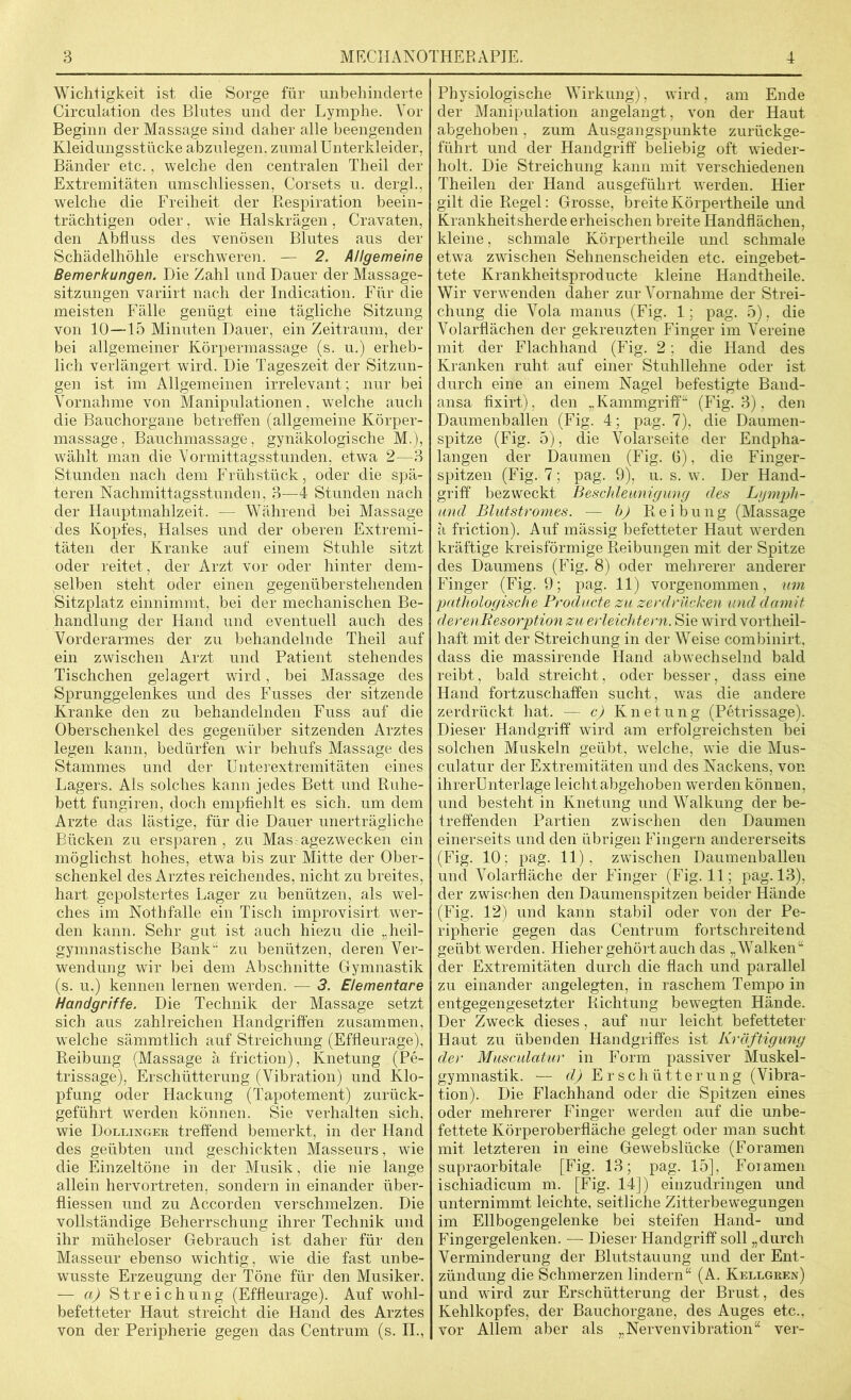 Wichtigkeit ist die Sorge für unbehinderte Circulation des Blutes und der Lymphe. Vor Beginn der Massage sind daher alle beengenden Kleidungsstücke abzulegen, zumal Unterkleider, Bänder etc., welche den centralen Theil der Extremitäten umschliessen, Corsets u. dergl., welche die Freiheit der Respiration beein- trächtigen oder, wie Halskrägen , Cravaten, den Abfluss des venösen Blutes aus der Schädelhöhle erschweren. — 2. Allgemeine Bemerkungen. Die Zahl und Dauer der Massage- sitzungen variirt nach der Indication. Für die meisten Fälle genügt eine tägliche Sitzung von 10—15 Minuten Dauer, ein Zeitraum, der bei allgemeiner Körpermassage (s. u.) erheb- lich verlängert wird. Die Tageszeit der Sitzun- gen ist im Allgemeinen irrelevant; nur bei Vornahme von Manipulationen, welche auch die Bauchorgane betreffen (allgemeine Körper- massage, Bauchmassage, gynäkologische M.), wählt man die Vormittagsstunden, etwTa 2—3 Stunden nach dem Frühstück, oder die spä- teren Nachmittagsstunden, 3—4 Stunden nach der Hauptmahlzeit. — Während bei Massage des Kopfes, Halses und der oberen Extremi- täten der Kranke auf einem Stuhle sitzt oder reitet, der Arzt vor oder hinter dem- selben steht oder einen gegenüberstehenden Sitzplatz einnimmt, bei der mechanischen Be- handlung der Hand und eventuell auch des Vorderarmes der zu behandelnde Theil auf ein zwischen Arzt und Patient stehendes Tischchen gelagert wird, bei Massage des Sprunggelenkes und des Fusses der sitzende Kranke den zu behandelnden Fuss auf die Oberschenkel des gegenüber sitzenden Arztes legen kann, bedürfen wir behufs Massage des Stammes und der Unterextremitäten eines Lagers. Als solches kann jedes Bett und Ruhe- bett fungiren, doch empfiehlt es sich, um dem Arzte das lästige, für die Dauer unerträgliche Bücken zu ersparen, zu Mas agezwecken ein möglichst hohes, etwa bis zur Mitte der Ober- schenkel des Arztes reichendes, nicht zu breites, hart gepolstertes Lager zu benützen, als wel- ches im Nothfalle ein Tisch improvisirt wer- den kann. Sehr gut ist auch hiezu die „heil- gymnastische Bank zu benützen, deren Ver- wendung wir bei dem Abschnitte Gymnastik (s. u.) kennen lernen werden. — 3. Elementare Handgriffe. Die Technik der Massage setzt sich aus zahlreichen Handgriffen zusammen, welche sämmtlich auf Streichung (Effleurage), Reibung (Massage ä friction), Knetung (Pe- trissage), Erschütterung (Vibration) und Klo- pfung oder Hackung (Tapotement) zurück- geführt werden können. Sie verhalten sich, wie Dollinger treffend bemerkt, in der Hand des geübten und geschickten Masseurs, wie die Einzeltöne in der Musik, die nie lange allein hervortreten, sondern in einander über- fliessen und zu Accorden verschmelzen. Die vollständige Beherrschung ihrer Technik und ihr müheloser Gebrauch ist daher für den Masseur ebenso wichtig, wie die fast unbe- wusste Erzeugung der Töne für den Musiker. — a) Streichung (Effleurage). Auf wohl- befetteter Haut streicht die Hand des Arztes von der Peripherie gegen das Centrum (s. II., Physiologische Wirkung), wird, am Ende der Manipulation angelangt, von der Haut abgehoben, zum Ausgangspunkte zurückge- führt und der Handgriff beliebig oft wieder- holt. Die Streichung kann mit verschiedenen Theilen der Hand ausgeführt werden. Hier gilt die Regel: Grosse, breite Körpertheile und Krankheitsherde erheischen breite Handflächen, kleine, schmale Körpertheile und schmale etwa zwischen Sehnenscheiden etc. eingebet- tete Krankheitsproducte kleine Handtheile. Wir verwenden daher zur Vornahme der Strei- chung die Vola manus (Fig. 1; pag. 5), die Volarflächen der gekreuzten Finger im Vereine mit der Flachhand (Fig. 2; die Hand des Kranken ruht auf einer Stuhllehne oder ist durch eine an einem Nagel befestigte Band- ansa fixirt), den „Kammgriff“ (Fig. 3). den Daumenballen (Fig. 4; pag. 7), die Daumen- spitze (Fig. 5), die Volarseite der Endpha- langen der Daumen (Fig. G), die Finger- spitzen (Fig. 7; pag. 9), u. s. w. Der Hand- griff bezweckt Beschleunigung des Lgmph- und Blutstromes. — h) Reibung (Massage ä friction). Auf mässig befetteter Haut werden kräftige kreisförmige Reibungen mit der Spitze des Daumens (Fig. 8) oder mehrerer anderer Finger (Fig. 9; pag. 11) vorgenommen, um pathologische Producte zu zerdrücken und damit derenJResorption zu erleichtern. Sie wird vortheil- haft mit der Streichung in der Weise combinirt. dass die massirende Hand abwechselnd bald reibt, bald streicht, oder besser, dass eine Hand fortzuschaffen sucht, was die andere zerdrückt hat. — c) Knetung (Petrissage). Dieser Handgriff wird am erfolgreichsten bei solchen Muskeln geübt, welche, wie die Mus- culatur der Extremitäten und des Nackens, von ihrerUnterlage leicht abgehoben werden können, und besteht in Knetung und Walkung der be- treffenden Partien zwischen den Daumen einerseits und den übrigen Fingern andererseits (Fig. 10; pag. 11), zwischen Daumenballen und Volarfläche der Finger (Fig. 11; pag. 13), der zwischen den Daumenspitzen beider Hände (Fig. 12) und kann stabil oder von der Pe- ripherie gegen das Centrum fortschreitend geübt werden. Hieher gehört auch das „Walken“ der Extremitäten durch die flach und parallel zu einander angelegten, in raschem Tempo in entgegengesetzter Richtung bewegten Hände. Der Zweck dieses , auf nur leicht befetteter Haut zu übenden Handgriffes ist Kräftigung der Musculatur in Form passiver Muskel- gymnastik. — d) Erschütterung (Vibra- tion). Die Flachhand oder die Spitzen eines oder mehrerer Finger werden auf die unbe- fettete Körperoberfläche gelegt oder man sucht mit letzteren in eine Gewebslücke (Foramen supraorbitale [Fig. 13; pag. 15], Foramen ischiadicum m. [Fig. 14]) einzudringen und unternimmt leichte, seitliche Zitterbewegungen im Ellbogengelenke bei steifen Hand- und Fingergelenken. — Dieser Handgriff soll „durch Verminderung der Blutstauung und der Ent- zündung die Schmerzen lindern“ (A. Kellgren) und wird zur Erschütterung der Brust, des Kehlkopfes, der Bauchorgane, des Auges etc., vor Allem aber als „NervenVibration“ ver-