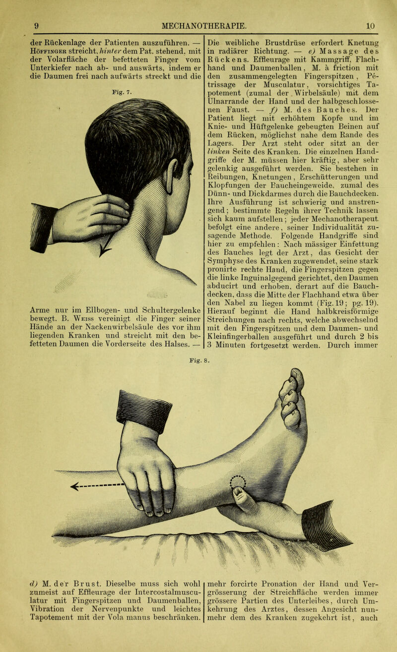 der Rückenlage der Patienten auszuführen. — Höffinger streicht, hinter dem Pat. stehend, mit der Volarfläche der befetteten Finger vom Unterkiefer nach ab- und auswärts, indem er die Daumen frei nach aufwärts streckt und die Fig. 7. Arme nur im Ellbogen- und Schultergelenke bewegt. B. Weiss vereinigt die Finger seiner Hände an der Nackenwirbelsäule des vor ihm liegenden Kranken und streicht mit den be- fetteten Daumen die Vorderseite des Halses. — Die weibliche Brustdrüse erfordert Knetung in radiärer Richtung. — eOMassage des Rückens. Effleurage mit Kammgriff, Flach- hand und Daumenballen, M. ä friction mit den zusammengelegten Fingerspitzen , Pe- trissage der Musculatur, vorsichtiges Ta- potement (zumal der Wirbelsäule) mit dem Ulnarrande der Hand und der halbgeschlosse- nen Faust. — f) M. des Bauches. Der Patient liegt mit erhöhtem Kopfe und im Knie- und Hüftgelenke gebeugten Beinen auf dem Rücken, möglichst nahe dem Rande des Lagers. Der Arzt steht oder sitzt an der linken Seite des Kranken. Die einzelnen Hand- griffe der M. müssen hier kräftig, aber sehr gelenkig ausgeführt werden. Sie bestehen in Reibungen, Knetungen, Erschütterungen und Klopfungen der Baucheingeweide, zumal des Dünn- und Dickdarmes durch die Bauchdecken. Ihre Ausführung ist schwierig und anstren- gend ; bestimmte Regeln ihrer Technik lassen sich kaum aufstellen; jeder Mechanotherapeut befolgt eine andere, seiner Individualität zu- sagende Methode. Folgende Handgriffe sind hier zu empfehlen: Nach mässiger Einfettung des Bauches legt der Arzt, das Gesicht der Symphyse des Kranken zugewendet, seine stark pronirte rechte Hand, die Fingerspitzen gegen die linke Inguinalgegend gerichtet, den Daumen abducirt und erhoben, derart auf die Bauch- decken, dass die Mitte der Flachhand etwa über den Nabel zu liegen kommt (Fig. 19; pg. 19). Hierauf beginnt die Hand halbkreisförmige Streichungen nach rechts, welche abwechselnd mit den Fingerspitzen und dem Daumen- und Kleinfingerballen ausgeführt und durch 2 bis 3 Minuten fortgesetzt werden. Durch immer Fig. 8. d) M. der Brust. Dieselbe muss sich wohl zumeist auf Effleurage der Intercostalmuscu- latur mit Fingerspitzen und Daumenballen, Vibration der Nervenpunkte und leichtes Tapotement mit der Vola manus beschränken. mehr forcirte Pronation der Hand und Ver- grösserung der Streichfläche werden immer grössere Partien des Unterleibes, durch Um- kehrung des Arztes, dessen Angesicht nun- mehr dem des Kranken zugekehrt ist, auch