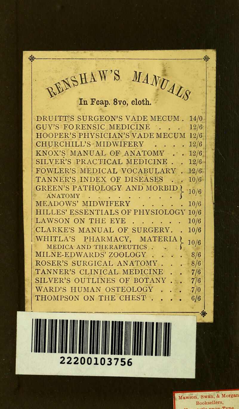 DRUITT’S SURGEON’S VADE MECUM . 14/0 GUY’S FORENSIC MEDICINE ... 12/6 HOOPER’S PPIYSICIAN’S VADE MECUM 12/6. CHURCHILL’S MIDWIFERY .... 12/6 KNOX’S MANUAL OF .ANATOMY .■ . 12/6 SILVER’S PRACTICAL MEDICINE . . 12/6 FOWLER’S MEDICAL VOCABULARY . .12/6 TANNER’S INDEX OF DISEASES . . 10/6 GREEN’S PATPIOLOGY AND MORBID 1 in/g ANATOMY ) ' MEADOWS’ MIDWIFERY 10/6 HILLES’ ESSENTIALS OF PITYSIOLOGY 10/6 LAWSON ON TITE EYE 10/6 CLARKE’S MANUAL OF SURGERY. . 10/6 WPIITLA’S PPIARMACY, MATERIA) MEDICA AND THERAPEUTICS . . \ MILNE-EDWARDS’ ZOOLOGY .... 8/6 ROSER’S SURGICAL ANATOMY ... 8/6 TANNER’S CLINICAL MEDICINE . . 7/6 . SILVER’S OUTLINES OF BOTANY . . 7/6 • WARD’S HUMAN OSTEOLOGY ... 7/0 THOMPSON ON THE CHEST .... 6/6 22200103756