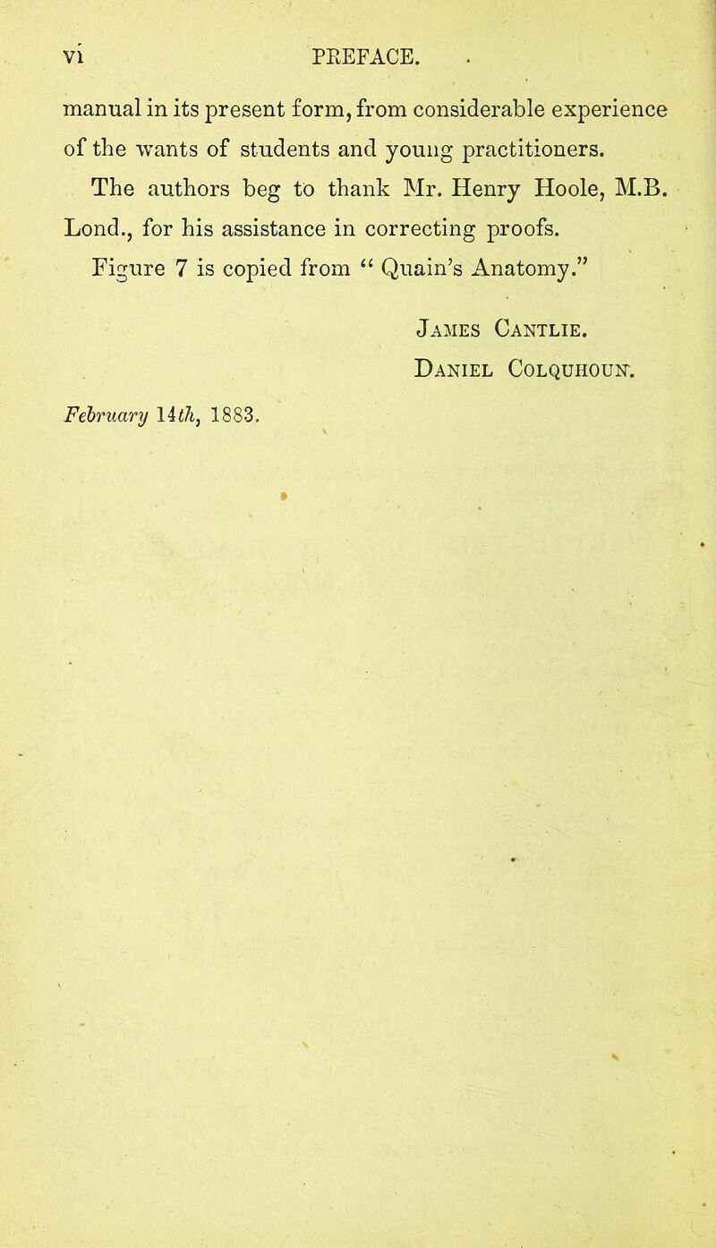 VI PEEFACE. manual in its present form, from considerable experience of the wants of students and young practitioners. The authors beg to thank Mr. Henry Hoole, M.B. Lond., for his assistance in correcting proofs. Figure 7 is copied from “ Quain’s Anatomy.” Felruary 1883. James Cantlie. Daniel Colquhoun.