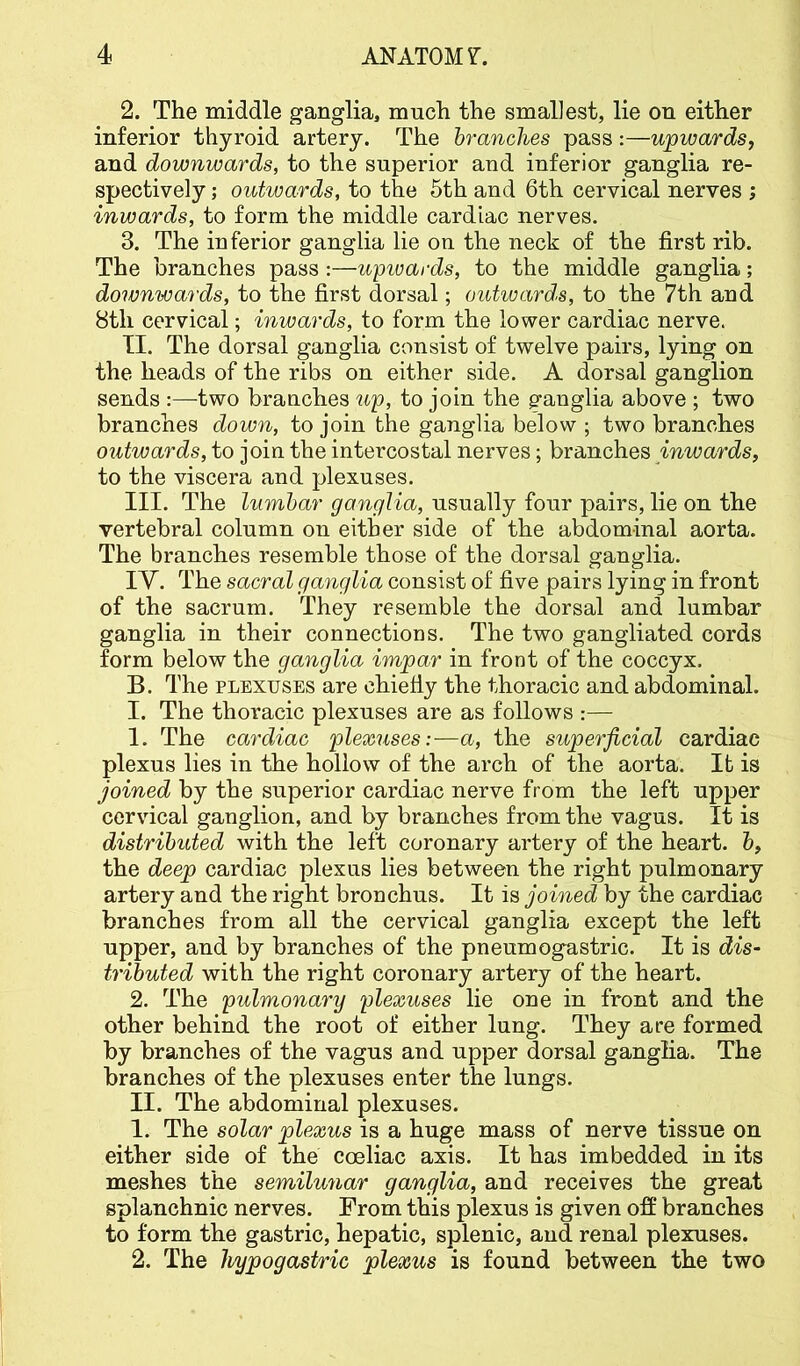 2. The middle ganglia, much the smallest, lie on either inferior thyroid artery. The branches pass:—upwards, and downwards, to the superior and inferior ganglia re- spectively ; outwards, to the 5th and 6th cervical nerves ; inwards, to form the middle cardiac nerves. 3. The inferior ganglia lie on the neck of the first rib. The branches pass :—upivards, to the middle ganglia; doivnwards, to the first dorsal; outwards, to the 7th and 8th cervical; inwards, to form the lower cardiac nerve. II. The dorsal ganglia consist of twelve pairs, lying on the heads of the ribs on either side. A dorsal ganglion sends :—two branches up, to join the ganglia above ; two branches down, to join the ganglia below ; two branches outwards, to join the intercostal nerves; branches inwards, to the viscera and plexuses. III. The lumbar ganglia, usually four pairs, lie on the vertebral column on either side of the abdominal aorta. The branches resemble those of the dorsal ganglia. IV. The sacral ganglia consist of five pairs lying in front of the sacrum. They resemble the dorsal and lumbar ganglia in their connections. The two gangliated cords form below the ganglia impar in front of the coccyx. B. The PLEXUSES are chiefiy the thoracic and abdominal. I. The thoracic plexuses are as follows :— 1. The cardiac plexuses:—a, the superficial cardiac plexus lies in the hollow of the arch of the aorta. It is joined by the superior cardiac nerve from the left upper cervical ganglion, and by branches from the vagus. It is distributed with the left coronary artery of the heart, b, the deep cardiac plexus lies between the right pulmonary artery and the right bronchus. It is joined by the cardiac branches from all the cervical ganglia except the left upper, and by branches of the pneumogastric. It is dis- tributed with the right coronary artery of the heart. 2. The pulmonary plexuses lie one in front and the other behind the root of either lung. They are formed by branches of the vagus and upper dorsal ganglia. The branches of the plexuses enter the lungs. II. The abdominal plexuses. 1. The solar plexus is a huge mass of nerve tissue on either side of the coeliac axis. It has imbedded in its meshes the semilunar ganglia, and receives the great splanchnic nerves. From this plexus is given off branches to form the gastric, hepatic, splenic, and renal plexuses. 2. The hypogastric plexus is found between the two