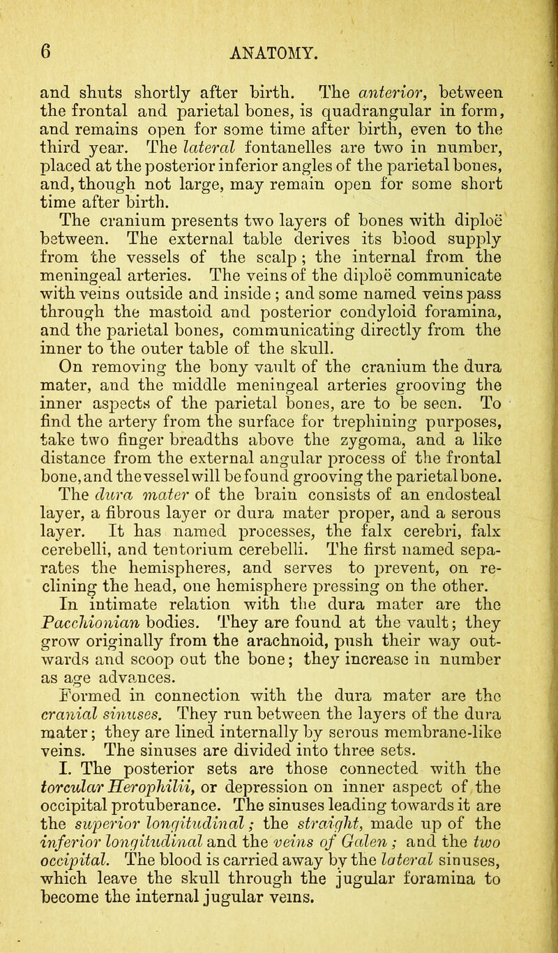 and shuts shortly after birth. The anterior, between the frontal and parietal bones, is quadrangular in form, and remains open for some time after birth, even to the third year. The lateral fontanelles are two in number, placed at the posterior inferior angles of the parietal bones, and, though not large, may remain open for some short time after birth. The cranium presents two layers of bones with diploe between. The external table derives its blood supjaly from the vessels of the scalp ; the internal from the meningeal arteries. The veins of the diploe communicate with veins outside and inside ; and some named veins pass through the mastoid and posterior condyloid foramina, and the parietal bones, communicating directly from the inner to the outer table of the skull. On removing the bony vault of the cranium the dura mater, and the middle meningeal arteries grooving the inner aspects of the parietal bones, are to be seen. To find the artery from the surface for trephining purposes, take two finger breadths above the zygoma, and a like distance from the external angular process of the frontal bone, and the vessel will be found grooving the parietal bone. The dura mater of the brain consists of an endosteal layer, a fibrous layer or dura mater proper, and a serous layer. It has named processes, the falx cerebri, fiilx cerebelli, and tentorium cerebelli. The first named sepa- rates the hemispheres, and serves to prevent, on re- clining the head, one hemisphere pressing on the other. In intimate relation with the dura mater are the Pacchionian hodden. They are found at the vault; they grow originally from the arachnoid, push their way out- wards and scoop out the bone; they increase in number as age advances. Formed in connection with the dura mater are the cranial sinuses. They run between the layers of the dura mater; they are lined internally by serous membrane-like veins. The sinuses are divided into three sets. I. The posterior sets are those connected with the torcular Herophilii, or depression on inner aspect of the occipital protuberance. The sinuses leading towards it are the superior longitudinal; the straight, made up of the inferior longitudinal and the veins of Galen; and the two occipital. The blood is carried away by the lateral sinuses, which leave the skull through the jugular foramina to become the internal jugular veins.
