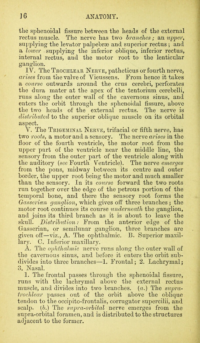 the sphenoidal fissure between the heads of the external rectus muscle. The nerve has two branches; an upper, supplying the levutor palpebree and superior rectus ; and a loiuer supplying the inferior oblique, inferior rectus, internal rectus, and the motor root to the lenticular ganglion. IV. The TaocHLEAU Nerve, patheticus or fourth nerve, arises from the valve of Yieussens. From hence it takes a course outwards around the crus cerebri, perforates the dura mater at the apex of the tentorium cerebelli, runs along the outer wall of the cavernous sinus, and enters the orbit through the sphenoidal fissure, above the two heads of the external rectus. The nerve is distributed to the superior oblique muscle on its orbital aspect. V. The Trigeminal Nerve, trifacial or fifth nerve, has two roots, a motor and a sensory. The nerve arises in the floor of the fourth ventricle, the motor root from the upper part of the ventricle near the middle line, the sensory from the outer part of the ventricle along with the auditory [see Fourth Ventricle). The nerve emerges from the pons, midway between its centre and outer border, the upper root being the motor and much smaller than the sensory. In its course forward the two roots run together over the edge of the petrous portion of the temporal bone, and there the sensory root forms the Gasserian ganglion, which gives off three branches ; the motor root continues its course underneath the ganglion, and joins its third branch as it is about to leave the skull. Distribution: From the anterior edge of the Gasserian, or semilunar ganglion, three branches are given off—viz., A. The ophthalmic. B. Superior maxil- lary. 0. Inferior maxillary. A. The ophthalmic nerve runs along the outer wall of the cavernous sinus, and before it enters the orbit sub- divides into three branches—I. Frontal; 2. Lachrymal; 3. Nasal. I. The frontal passes through the sphenoidal fissure, runs with the lachrymal above the external rectus muscle, and divides into two branches, (a.) The supra- trochlear passes out of the orbit above the oblique tendon to the occipito-frontalis, corrugator supercilii, and scalp. (6.) The supra-orbital nerve emerges from the supra-orbital foramen, and is distributed to the structures adjacent to the former.