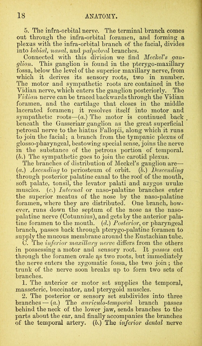 5. The infra-orbital nerve. The terminal branch comes out through the infra-orbital foramen, and formiug a plexus with the infra-orbital branch of the facial, divides into labial, nasal, and iJolpehral branches. Connected with this division we find Mechel’s gan- glion. This ganglion is found in the pterygo-maxillary fossa, below the level of the superior maxillary nerve, from which it derives its sensory roots, two in number. The motor and sympathetic roots are contained in the Yidian nerve, which enters the ganglion posteriorly. The Vidian nerve can be traced backwards through the Yidian foramen, and the cartilage that closes in the middle lacerated foramen; it resolves itself into motor and sympathetic roots—(a.) The motor is continued back beneath the Gasserian' ganglion as the great superficial petrosal nerve to the hiatus Fallopii, along which it runs to join the facial; a branch from the tympanic plexus of glosso-pharyngeal, bestowing special sense, joins the nerve in the substance of the petrous portion of temporal. {h.) The sympathetic goes to join the carotid plexus. The branches of distribution of Meckel’s ganglion are— (a.) Ascending to periosteum of orbit. (&.) Descending through posterior palatine canal to the roof of the mouth, soft palate, tonsil, the levator palati and azygos uvulrn muscles, (c.) Internal or naso-palatine branches enter the superior meatus of the nose by the naso-palatine foramen, where they are distributed. One branch, how- ever, runs down the septum of the nose as the naso- 2)alatine nerve (Cotunnius), and gets by the anterior pala- tine foramen to the mouth, (d.) Posterior, or pharyngeal branch, passes back through jiterygo-palatine foramen to supply the mucous membrane around the Eustachian tube. C. The inferior maxillary nerve difiers from the others in possessing a motor and sensory root. It passes out through the foramen ovale as two roots, but immediately the nerve enters the zygomatic fossa, the two join; the trunk of the nerve soon breaks up to form two sets of branches. 1. The anterior or motor set supplies the temporal, masseteric, buccinator, and pterygoid muscles. 2. The posterior or sensory set subdivides into three branches — (a.) The auriculo-temporal branch passes behind the neck of the lower jaw, sends branches to the parts about the ear, and finally accomi)anies the branches of the temporal artery. (6.) The inferior dental nerve