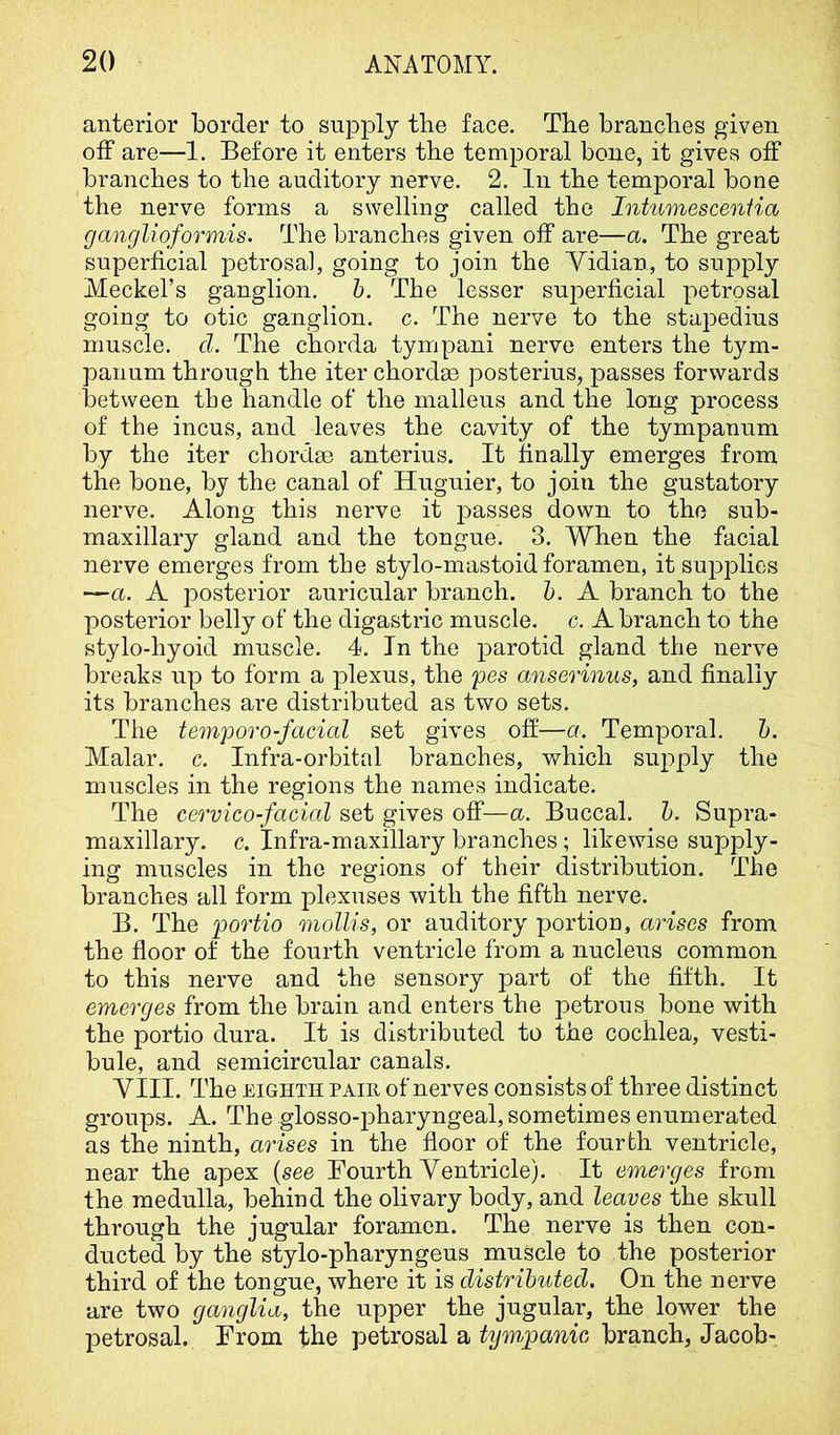 anterior border to supply the face. Tbe brandies given oiF are—1. Before it enters the temporal bone, it gives off branches to the auditory nerve. 2. In the temporal bone the nerve forms a swelling called the Intumesceniia ganglioformis. The branches given off are—a. The great superficial petrosal, going to join the Yidian, to supply Meckel’s ganglion, h. The lesser superficial petrosal going to otic ganglion, c. The nerve to the stapedius muscle, d. The chorda tympani nerve enters the tym- panum through the iter chordae posterius, passes forwards between tbe handle of the malleus and the long process of the incus, and leaves the cavity of the tympanum by the iter chordae anterius. It finally emerges from the bone, by the canal of Huguier, to join the gustatory nerve. Along this nerve it passes down to the sub- maxillary gland and the tongue. 3. When the facial nerve emerges from the stylo-mastoid foramen, it supplies —a. A posterior auricular branch, h. A branch to the posterior belly of the digastric muscle, c. A branch to the stylo-hyoid muscle. 4. In the parotid gland the nerve breaks up to form a plexus, the pes anserinus, and finally its branches are distributed as two sets. The temporo-facial set gives off—a. Temporal, h. Malar, c. Infra-orbital branches, which supply the muscles in the regions the names indicate. The cervico-facial set gives off—a. Buccal, h. Supra- maxillary. c. Infra-maxillary branches; likewise supply- ing muscles in the regions of their distribution. The branches all form plexuses with the fifth nerve. B. The portio mollis, or auditory portion, arises from the floor of the fourth ventricle from a nucleus common to this nerve and the sensory part of the fifth. It emerges from the brain and enters the petrous bone with the portio dura. It is distributed to the cochlea, vesti- bule, and semicircular canals. YIII. The EIGHTH PAIR of nerves consists of three distinct groups. A. The glosso-pharyngeal, sometimes enumerated as the ninth, arises in the floor of the fourth ventricle, near the apex {see Fourth Yentricle). It emerges from the medulla, behind the olivary body, and leaves the skull through the jugular foramen. The nerve is then con- ducted by the stylo-pharyngeus muscle to the posterior third of the tongue, where it is distributed. On the nerve are two ganglia, the upper the jugular, the lower the petrosal. From the petrosal a tympanic branch, Jacob-