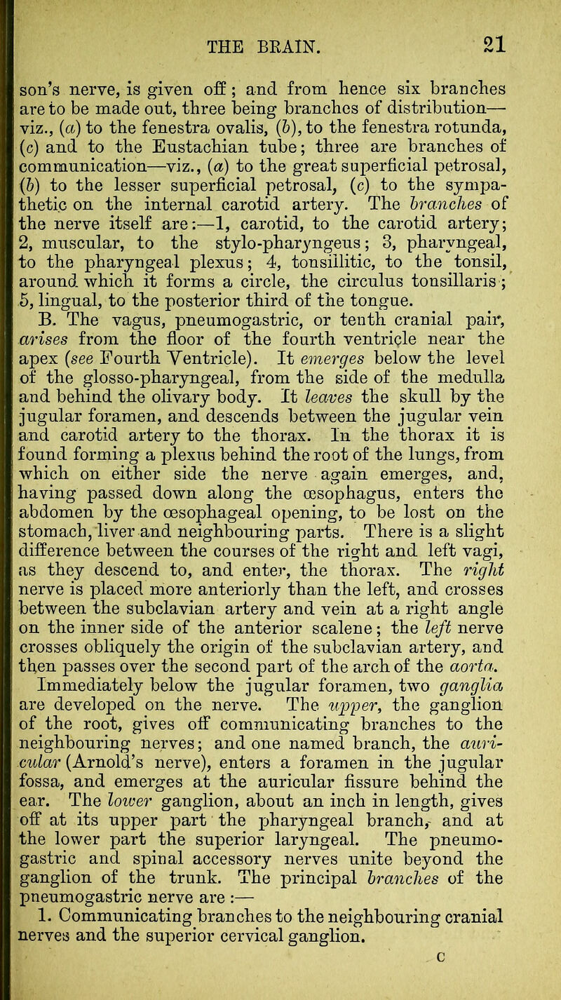 son’s nerve, is given off; and from hence six branches are to be made out, three being branches of distribution— viz., (<x) to the fenestra ovalis, (&), to the fenestra rotunda, (c) and to the Eustachian tube; three are branches of communication—viz., (a) to the great superficial petrosal, (b) to the lesser superficial petrosal, (c) to the sympa- thetic on the internal carotid artery. The branches of the nerve itself are:—1, carotid, to the carotid artery; 2, muscular, to the stylo-pharyngeus; 3, pharyngeal, to the pharyngeal plexus; 4, tonsillitic, to the tonsil, around which it forms a circle, the circulus tonsillaris ; 5, lingual, to the posterior third of the tongue. B. The vagus, pneumogastric, or tenth cranial pair, arises from the floor of the fourth ventricle near the apex {see Fourth Yentricle). It emerges below the level of the glosso-pharyngeal, from the side of the medulla and behind the olivary body. It leaves the skull by the jugular foramen, and descends between the jugular vein and carotid artery to the thorax. In the thorax it is found forming a plexus behind the root of the lungs, from which on either side the nerve again emerges, and, having passed down along the oesophagus, enters the abdomen by the oesophageal opening, to be lost on the stomach, liver and neighbouring parts. There is a slight difference between the courses of the right and left vagi, as they descend to, and enter, the thorax. The right nerve is placed more anteriorly than the left, and crosses between the subclavian artery and vein at a right angle on the inner side of the anterior scalene; the left nerve crosses obliquely the origin of the subclavian artery, and then passes over the second part of the arch of the aorta. Immediately below the jugular foramen, two ganglia are developed on the nerve. The upper, the ganglion of the root, gives off communicating branches to the neighbouring nerves; undone named branch, the atiri- cular (Arnold’s nerve), enters a foramen in the jugular fossa, and emerges at the auricular fissure behind the ear. The lower ganglion, about an inch in length, gives off at its upper part the pharyngeal branch,- and at the lower part the superior laryngeal. The pneunio- gastric and spiual accessory nerves unite beyond the ganglion of the trunk. The principal branches of the pneumogastric nerve are :— 1. Communicating branches to the neighbouring cranial nerves and the superior cervical ganglion.