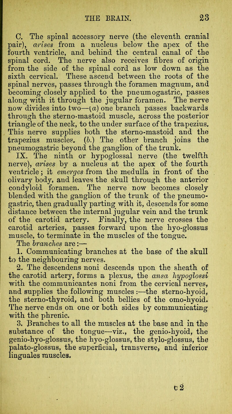 C. The spinal accessory nerve (the eleventh cranial pair), arises from a nuclens below the apex of the fourth ventricle, and behind the central canal of the spinal cord. The nerve also receives fibres of origin from the side of the spinal cord as low down as the sixth cervical. These ascend between the roots of the spinal nerves, passes through the foramen magnum, and becoming closely applied to the pneumogastric, passes along with it through the jngular foramen. The nerve now divides into two—one branch passes backwards through the sterno-mastoid muscle, across the posterior triangle of the neck, to the under surface of the trapezius. This nerve supplies both the sterno-mastoid and the trapezius muscles. (6.) The other branch joins the pneumogastric beyond the ganglion of the trunk. IX. The ninth or hypoglossal nerve (the twelfth nerve), arises by a nucleus at the apex of the fourth ventricle; it emerges from the medulla in front of the olivary body, and leaves the skull through the anterior condyloid foramen. The nerve now becomes closely blended with the ganglion of the trunk of the pneumo- gastric, then gradually parting with it, descends for some distance between the internal jugular vein and the trunk of the carotid artery. Finally, the nerve crosses the carotid arteries, passes forward upon the hyo-glossus muscle, to terminate in the muscles of the tongue. The branches are:— 1. Communicating branches at the base of the skull to the neighbouring nerves. 2. The descendens noni descends upon the sheath of the carotid artery, forms a plexus, the ansa liypoglossi \ with the communicantes noni from the cervical nerves, and supplies the following muscles :—the sterno-hyoid, the sterno-thyroid, and both bellies of the omo-hyoid. The nerve ends on one or both sides by communicating with the phrenic. 3. !3ranches to all the muscles at the base and in the substance of the tongue—viz., the genio-hyoid, the genio-hyo-glossus, the hyo-glossus, the stylo-glossus, the palato-glossus, the superficial, transverse, and inferior linguales muscles. C2