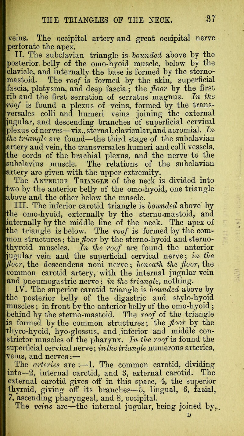 veins. The occipital artery and great occipital nerve perforate the apex. II. The subclavian triangle is hounded above by the posterior, belly of the omo-hyoid muscle, below by the clavicle, and internally the base is formed by the sterno- mastoid. The roof is formed by the skin, superficial fascia, platysma, and deep fascia; the floor by the first rib and the first serration of serratus magnus. In the roof is found a plexus of veins, formed by the trans- versales colli and humeri veins joining the external jugular, and descending branches of superficial cervical plexus of nerves—viz., sternal, clavicular, and acromial. In the triangle are found—the third stage of the subclavian artery and vein, the transversales humeri and colli vessels, the cords of the brachial plexus, and the nerve to the subclavius muscle. The relations of the subclavian artery are given with the upper extremity. The Anterior Triangle of the neck is divided into two by the anterior belly of the omo-hyoid, one triangle above and the other below the muscle. III. The inferior carotid triangle is hounded above by the omo-hyoid, externally by the sterno-mastoid, and internally by the middle line of the neck. The apex of the triangle is below. The roof is formed by the com- mon structures; the floor by the sterno-hyoid and sterno- thyroid muscles. In the roof are found the anterior jugular vein and the superficial cervical nerve; in the floor, the descendens noni nerve; beneath the floor, the common carotid artery, with the internal jugular vein and pneumogastric nervein the triangle, nothing. lY. The superior carotid triangle is hounded above by the posterior belly of the digastric and stylo-hyoid muscles; in front by the anterior belly of the omo-hyoid; behind by the sterno-mastoid. The roof of the triangle is formed by the common structures; the floor by the thyro-hyoid, hyo-glossus, and ^inferior and middle con- strictor muscles of the pharynx. In the roof is found the superficial cervical nerve; inihe triangle numerous arteries, veins, and nerves:— The arteries are :—1. The common carotid, dividing into—2, internal carotid, and 3, external carotid. The external carotid gives off in this space, 4, the superior thyroid, giving off its branches—5, lingual, 6, facial, 7, ascending pharyngeal, and 8, occipital. The veins are—the internal jugular, being joined byy., D
