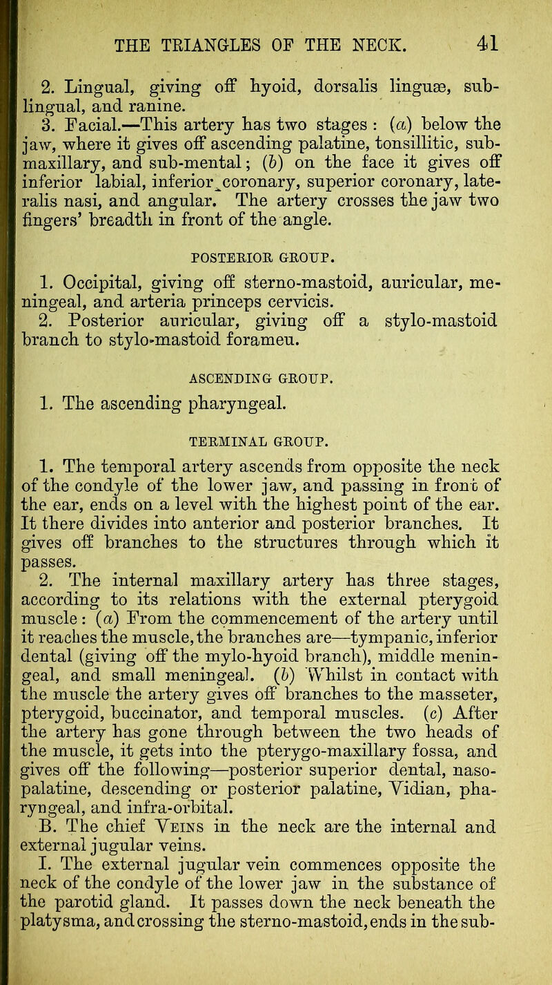 2. Lingual, giving off hyoid, dorsalis linguae, sub- lingual, and ranine. 3. Facial.—This artery has two stages : (ct) below the jaw, where it gives off ascending palatine, tonsillitic, sub- maxillary, and sub-mental; (b) on the face it gives off inferior labial, inferior^coronary, superior coronary, late- ralis nasi, and angular. The artery crosses the jaw two fingers’ breadth in front of the angle. POSTEEIOE GROUP. 1. Occipital, giving off sterno-mastoid, auricular, me- ningeal, and arteria princeps cervicis. 2. Posterior auricular, giving off a stylo-mastoid branch to stylo-mastoid foramen. ASCENDING GROUP. 1. The ascending pharyngeal. TERMINAL GROUP. 1. The temporal artery ascends from opposite the neck of the condyle of the lower jaw, and passing in front of the ear, ends on a level with the highest point of the ear. It there divides into anterior and posterior branches. It gives off branches to the structures through which it passes. 2. The internal maxillary artery has three stages, according to its relations with the external pterygoid muscle : (a) From the commencement of the artery until it reaches the muscle, the branches are—tympanic, inferior dental (giving off the mylo-hyoid branch), middle menin- geal, and small meningeal, (b) 'Whilst in contact with the muscle the artery gives off branches to the masseter, pterygoid, buccinator, and temporal muscles, (c) After the artery has gone through between the two heads of the muscle, it gets into the pterygo-maxillary fossa, and gives off the following—posterior superior dental, naso- palatine, descending or posterior palatine, Yidian, pha- ryngeal, and infra-orbital. B. The chief Yeins in the neck are the internal and external jugular veins. I. The external jugular vein commences opposite the neck of the condyle of the lower jaw in the substance of the parotid gland. It passes down the neck beneath the platysma, and crossing the sterno-mastoid, ends in the sub-