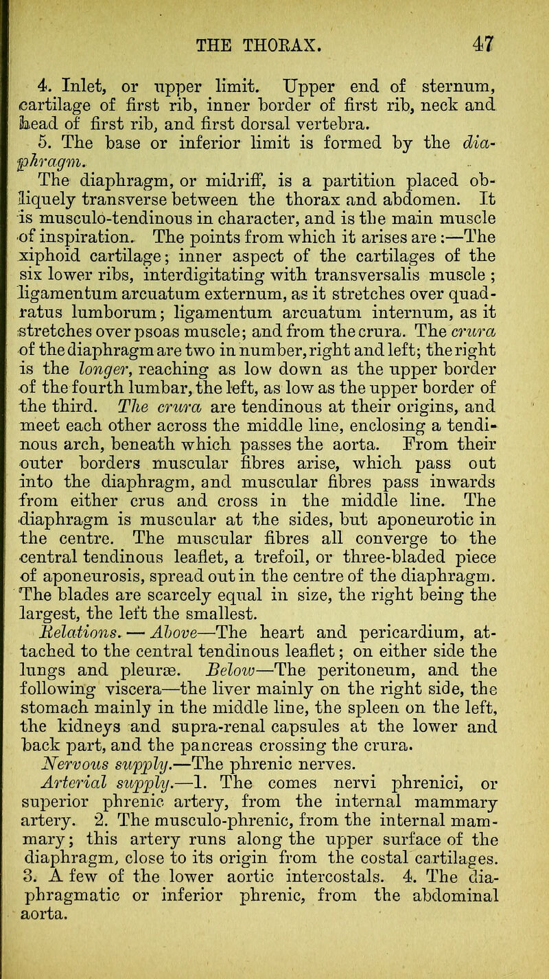 4. Inlet, or upper limit. Upper end of sternnm, cartilage of first rib, inner border of first rib, neck and 2iead of first rib, and first dorsal vertebra. 5. The base or inferior limit is formed by the dia- phragm. The diaphragm, or midriff, is a partition placed ob- liquely transverse between the thorax and abdomen. It is musculo-tendinous in character, and is the main muscle of inspiration. The points from which it arises are:—The x:iphoid cartilage; inner aspect of the cartilages of the six lower ribs, interdigitating with transversalis muscle ; ligamentum arcuatum externum, as it stretches over quad- ratus lumborum; ligamentum arcuatum internum, as it stretches over psoas muscle; and from the crura. The crura of the diaphragm are two in number, right and left; the right is the longer, reaching as low down as the upper border of the fourth lumbar, the left, as low as the upper border of the third. The crura are tendinous at their origins, and meet each other across the middle line, enclosing a tendi- nous arch, beneath which passes the aorta. From their outer borders muscular fibres arise, which pass out into the diaphragm, and muscular fibres pass inwards from either crus and cross in the middle line. The diaphragm is muscular at the sides, but aponeurotic in the centre. The muscular fibres all converge to the central tendinous leaflet, a trefoil, or three-bladed piece of aponeurosis, spread out in the centre of the diaphragm. The blades are scarcely equal in size, the right being the largest, the left the smallest. Relations. — Above—The heart and pericardium, at- tached to the central tendinous leaflet; on either side the lungs and pleurae. Below—The peritoneum, and the following viscera—the liver mainly on the right side, the stomach mainly in the middle line, the spleen on the left, the kidneys and supra-renal capsules at the lower and back part, and the pancreas crossing the crura. Nervous supply.—The phrenic nerves. Arterial stipply.—1. The comes nervi phrenici, or superior phrenic artery, from the internal mammary artery. 2. The musculo-phrenic, from the internal mam- mary ; this artery runs along the upper surface of the diaphragm, close to its origin from the costal cartilages. 3. A few of the lower aortic intercostals. 4. The dia- phragmatic or inferior phrenic, from the abdominal aorta.