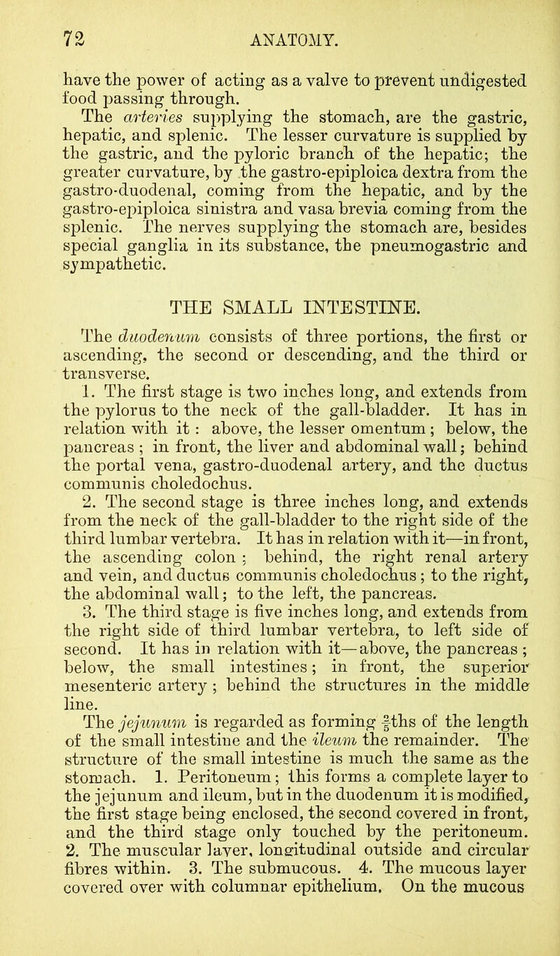 have the power of acting as a valve to prevent undigested food passing through. The arteries supplying the stomach, are the gastric, hepatic, and splenic. The lesser curvature is supplied by the gastric, and the pyloric branch of the hepatic; the greater curvature, by the gastro-epiploica dextra from the gastro-duodenal, coming from the hepatic, and by the gastro-epiploica sinistra and vasa brevia coming from the splenic. The nerves supplying the stomach are, besides special ganglia in its substance, the pneumogastric and sympathetic. THE SMALL INTESTINE. The duodenum consists of three portions, the first or ascending, the second or descending, and the third or transverse. 1. The first stage is two inches long, and extends from the pylorus to the neck of the gall-bladder. It has in relation with it: above, the lesser omentum ; below, the pancreas ; in front, the liver and abdominal wall; behind the portal vena, gastro-duodenal artery, and the ductus communis choledochus. 2. The second stage is three inches long, and extends from the neck of the gall-bladder to the right side of the third lumbar vertebra. It h as in relation with it—in front, the ascending colon ; behind, the right renal artery and vein, and ductus communis choledochus; to the right, the abdominal wall; to the left, the pancreas. 3. The third stage is five inches long, and extends from the right side of third lumbar vertebra, to left side of second. It has in relation with it—above, the pancreas ; below, the small intestines; in front, the superior mesenteric artery ; behind the structures in the middle line. The jejunum is regarded as forming fths of the length of the small intestine and the ileum the remainder. The structure of the small intestine is much the same as the stomach. I. Peritoneum; this forms a complete layer to the jejunum and ileum, but in the duodenum it is modified, the first stage being enclosed, the second covered in front, and the third stage only touched by the peritoneum. 2. The muscular I aver, longitudinal outside and circular fibres within. 3. The submucous. 4. The mucous layer covered over with columnar epithelium. On the mucous