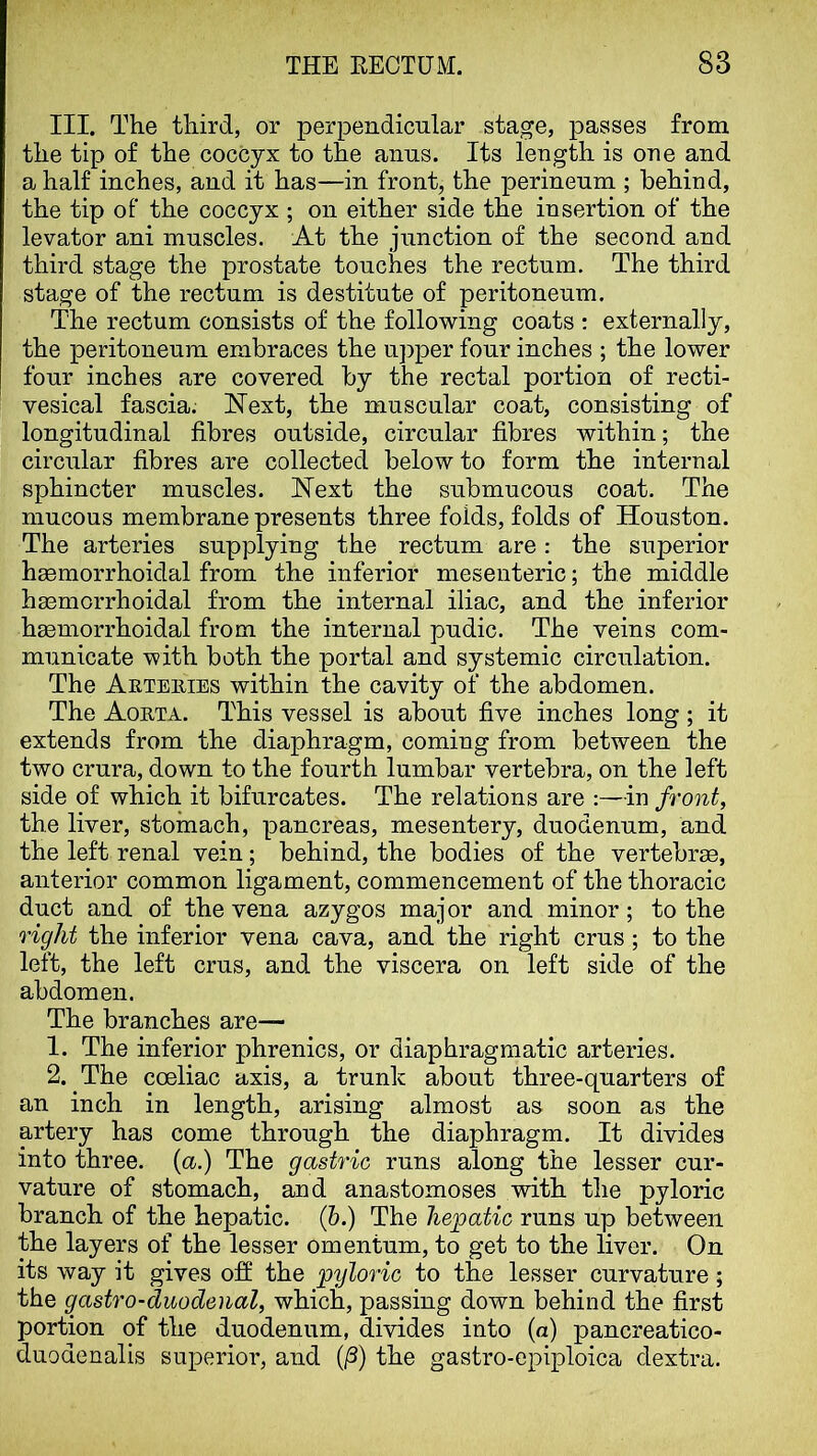 III. The third, or perpendicular stage, passes from the tip of the coccyx to the anus. Its length is one and a half inches, and it has—in front, the perineum ; behind, the tip of the coccyx ; on either side the insertion of the levator ani muscles. At the junction of the second and third stage the prostate touches the rectum. The third stage of the rectum is destitute of peritoneum. The rectum consists of the following coats : externally, the peritoneum embraces the u])per four inches ; the lower four inches are covered by the rectal portion of recti- vesical fascia. Next, the muscular coat, consisting of longitudinal fibres outside, circular fibres within; the circular fibres are collected below to form the internal sphincter muscles. Next the submucous coat. The mucous membrane presents three folds, folds of Houston. The arteries supplying the rectum are: the superior h£emorrhoidal from the inferior mesenteric; the middle haemorrhoidal from the internal iliac, and the inferior hsemorrhoidal from the internal pudic. The veins com- municate with both the portal and systemic circulation. The Arteiiies within the cavity of the abdomen. The Aorta. This vessel is about five inches long; it extends from the diaphragm, coming from between the two crura, down to the fourth lumbar vertebra, on the left side of which it bifurcates. The relations are :—in front, the liver, stomach, pancreas, mesentery, duodenum, and the left renal vein; behind, the bodies of the vertebrae, anterior common ligament, commencement of the thoracic duct and of the vena azygos major and minor; to the right the inferior vena cava, and the right crus ; to the left, the left crus, and the viscera on left side of the abdomen. The branches are— 1. The inferior phrenics, or diaphragmatic arteries. 2. The coeliac axis, a trunk about three-quarters of an inch in length, arising almost as soon as the artery has come through the diaphragm. It divides into three, {a.) The gastric runs along the lesser cur- vature of stomach, and anastomoses with the pyloric branch of the hepatic. (5.) The hepatic runs up between the layers of the lesser omentum, to get to the liver. On its way it gives ofi the pyloric to the lesser curvature; the gastro-duodeual, which, passing down behind the first portion of the duodenum, divides into (a) pancreatico- duodenalis superior, and (]3) the gastro-epiploica dextra.