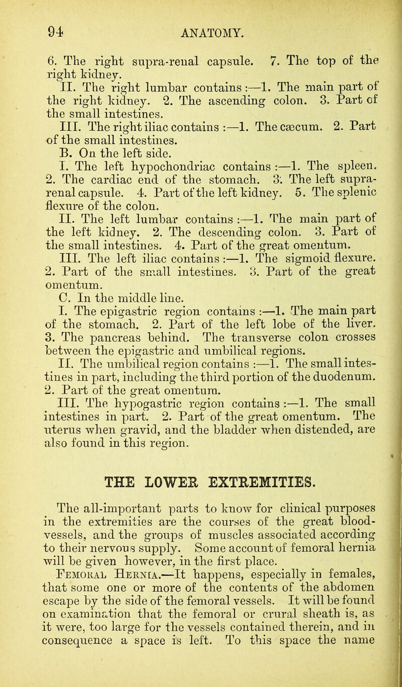 6. The right supra-reiial capsule. 7. The top of the right kidney. II. The right lumbar contains :—1. The main part of the right kidney. 2. The ascending colon. 3. Part of the small intestines. III. The right iliac contains :—1. Thecsecum. 2. Part of the small intestines. B. On the left side. I. The left hypochondriac contains :—1. The spleen. 2. The cardiac end of the stomach. 3'. The left supra- renal capsule. 4. Part of the left kidney. 5. The splenic flexure of the colon. II. The left lumbar contains :—1. The main part of the left kidney. 2. The descending colon. 3. Part of the small intestines. 4. Part of the great omentum. III. The left iliac contains :—1. The sigmoid flexure. 2. Part of the small intestines. 3. Part of the great omentum. C. In the middle line. I. The epigastric region contains ;—1. The main part of the stomach. 2. Part of the left lobe of the liver. 3. The pancreas behind. The transverse colon crosses between fhe epigastric and umbilical regions. II. The umbilical region contains :—1. The small intes- tines in part, including the third portion of the duodenum. 2. Part of the great omentum. III. The hypogastric region contains :—1. The small intestines in part. 2. Part of the great omentum. The uterus when gravid, and the bladder when distended, are also found in this region. THE LOWEH EXTREMITIES. The all-important parts to know for clinical purposes in the extremities are the courses of the great blood- vessels, and the grouiDs of muscles associated according to their nervous supply. Some account of femoral hernia will be given however, in the first place. Femoral Hernia.—It happens, especially in females, that some one or more of the contents of the abdomen escape by the side of the femoral vessels. It will be found on examination that the femoral or crural sheath is, as it were, too large for the vessels contained therein, and in consequence a space is left. To this space the name