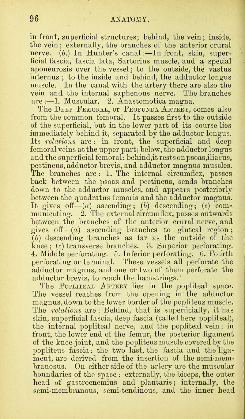 in front, superficial structures; behind, the vein; inside, the vein; externally, the branches of the anterior crural nerve. (6.) In Hunter’s canal:—In front, skin, super- ficial fascia, fascia lata, Sartorius muscle, and a special aponeurosis over the vessel.; to the outside, the vastus internus ; to the inside and behind, the adductor longus muscle. In the canal with the artery there are also the vein and the internal saphenous nerve. The branches are :—1. Muscular. 2. Anastomotica magna. The Deep Femoral, or Profunda Artery, comes also from the common femoral. It passes first to the outside of the superficial, but in the lower part of its course lies immediately behind it, separated by the adductor longus. Its relations are: in front, the superficial and deep femoral veins at the upjDer part; below, the adductor longus and the superficial femoral; behind,it rests on psoas,iliacus-, pectineus, adductor brevis, and adductor magnus muscles. The branches are : I. The internal circumflex, passes back between the psoas and pectineus, sends branches down to the adductor muscles, and appears posteriorly between the quadratus femoris and the adductor magnus. It gives off—(u) ascending; (6) descending; (c) com- municating. 2. The external circumflex, passes outwards between the branches of the anterior crural nerve, and gives off—{a) ascending branches to gluteal region; (6) descending branches as far as the outside of the knee; (c) transverse branches. 3. Superior perforating. 4. Middle perforating. 5. Inferior perforating. 6. Fourth perforating or terminal. These vessels all perforate the adductor magnus, and one c-r two of them perforate the adductor brevis, to reach the hamstrings.* The Popliteal Artery lies in the popliteal space. The vessel reaches from the opening in the adductor m agnus, down to the lower border of the popliteus muscle. The relations are : Behind, that is superficially, it has skin, superficial fascia, deep fascia (called here popliteal), the internal popliteal nerve, and the popliteal vein; in front, the lower end of the femur, the posterior ligament of the knee-joint, and the popliteus muscle covered by the popliteus fascia; the two last, the fascia and the liga- ment, are derived from the insertion of the semi-mem- branosus. On either side of the artery are the muscular boundaries of the space : externally, the biceps, the outer head of gastrocnemius and plantaris; internally, the semi-membranous, semi-tendinous, and the inner head