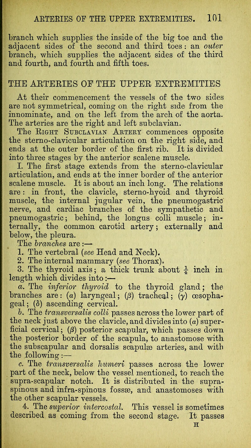 branch which supplies the inside of the big toe and the adjacent sides of the second and third toes: an outer branch, which supplies the adjacent sides of the third and fourth, and fourth and fifth toes. THE AETEEIES OF THE UPPEE EXTEEMITIES At their commencement the vessels of the two sides are not symmetrical, coming on the right side from the innominate, and on the left from the arch of the aorta. The arteries are the right and left subclavian. The Eight Subclavian Abteby commences opposite the sterno-clavicular articulation on the right side, and ends at the outer border of the first rib. It is divided into three stages by the anterior scalene muscle. I. The first stage extends from the sterno-clavicular articulation, and ends at the inner border of the anterior scalene muscle. It is about an inch long. The relations are: in front, the clavicle, sterno-hyoid and thyroid muscle, the internal jugular vein, the pneumogastric nerve, and cardiac branches of the sympathetic and pneumogastric; behind, the longus colli muscle; in- ternally, the common carotid artery; externally and below, the pleura. The hranches are :— 1. The vertebral {see Head and Heck). 2. The internal mammary {see Thorax). 3. The thyroid axis; a thick trunk about inch in length which divides into:— а. The inferior thyroid to the thyroid gland; the branches are; (a) laryngeal; (/3) tracheal; (y) oesopha- geal ; (8) ascending cervical. б. The transversalis colli passes across the lower part of the neck just above the clavicle, and divides into (a) super- ficial cervical; (j3) posterior scapular, which passes down the posterior border of the scapula, to anastomose with the subscapular and dorsalis scapula arteries, and with the following:— c. The transversalis humeri passes across the lower part of the neck, below the vessel mentioned, to reach the supra-scapular notch. It is distributed in the supra- spinous and infra-spinous fossae, and anastomoses with the other scapular vessels. 4.^ The superior intercostal. This vessel is sometimes described as coming from the second stage. It passes H