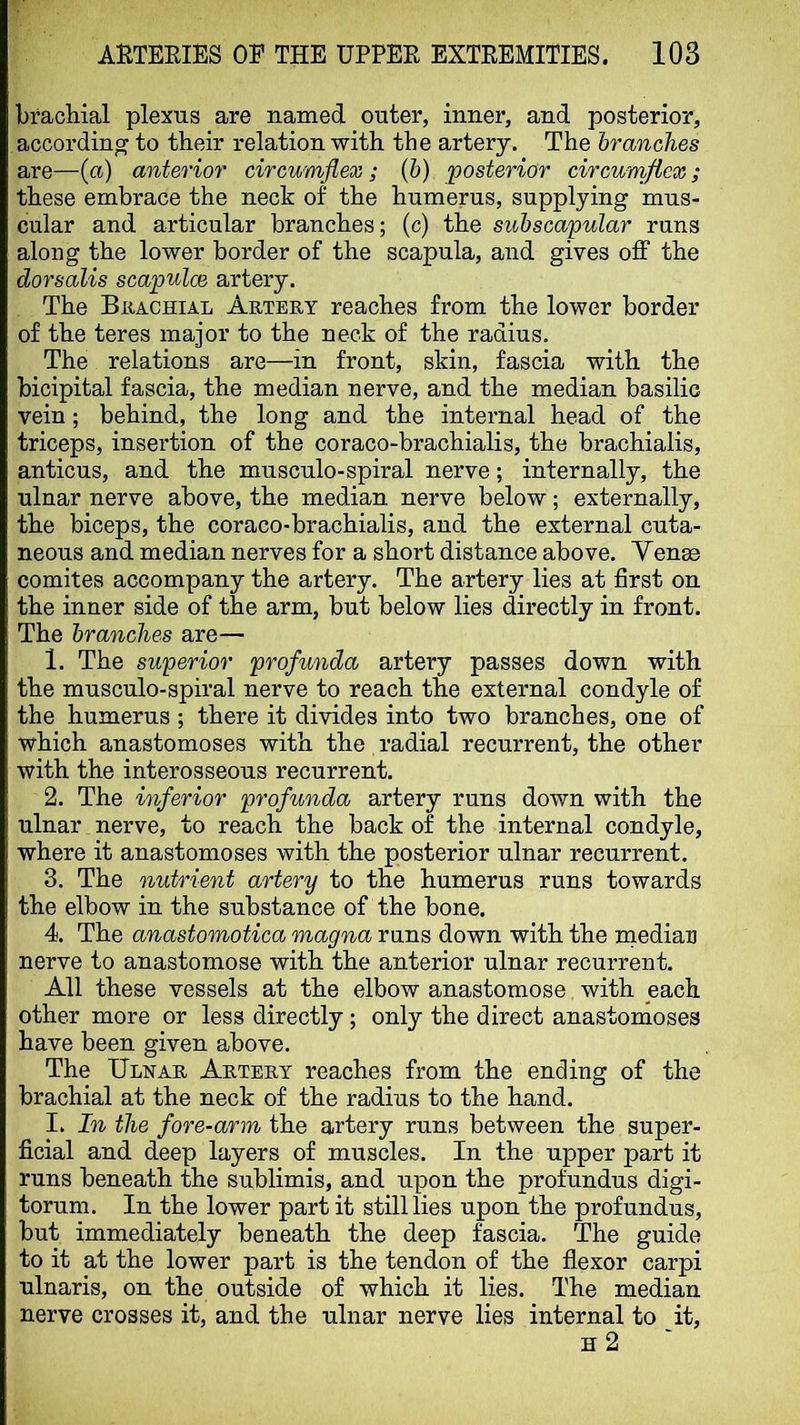 bracliial plexus are named outer, inner, and posterior, according to their relation with the artery. The branches are—(a) anterior circumflex; (6) 'posterior circumflex; these embrace the neck of the humerus, supplying mus- cular and articular branches; (c) the subscapular runs along the lower border of the scapula, and gives off the dorsalis scapulae artery. The Brachial Artery reaches from the lower border of the teres major to the neck of the radius. The relations are—in front, skin, fascia with the bicipital fascia, the median nerve, and the median basilic vein; behind, the long and the internal head of the triceps, insertion of the coraco-brachialis, the brachialis, anticus, and the musculo-spiral nerve; internally, the ulnar nerve above, the median nerve below; externally, the biceps, the coraco-brachialis, and the external cuta- neous and median nerves for a short distance above. Yenae comites accompany the artery. The artery lies at first on the inner side of the arm, but below lies directly in front. The branches are— 1. The superior profunda artery passes down with the musculo-spiral nerve to reach the external condyle of the humerus ; there it divides into two branches, one of which anastomoses with the radial recurrent, the other with the interosseous recurrent. 2. The inferior profunda artery runs down with the ulnar nerve, to reach the back of the internal condyle, where it anastomoses with the posterior ulnar recurrent. 3. The nutrient artery to the humerus runs towards the elbow in the substance of the bone. 4. The anastomotica magna runs down with the median nerve to anastomose with the anterior ulnar recurrent. All these vessels at the elbow anastomose with each other more or less directly ; only the direct anastomoses have been given above. The Ulnar Artery reaches from the ending of the brachial at the neck of the radius to the hand. I. In the fore-arm the artery runs between the super- ficial and deep layers of muscles. In the upper part it runs beneath the sublimis, and upon the profundus digi- torum. In the lower part it still lies upon the profundus, but immediately beneath the deep fascia. The guide to it at the lower part is the tendon of the flexor carpi ulnaris, on the outside of which it lies. The median nerve crosses it, and the ulnar nerve lies internal to it, h2 '