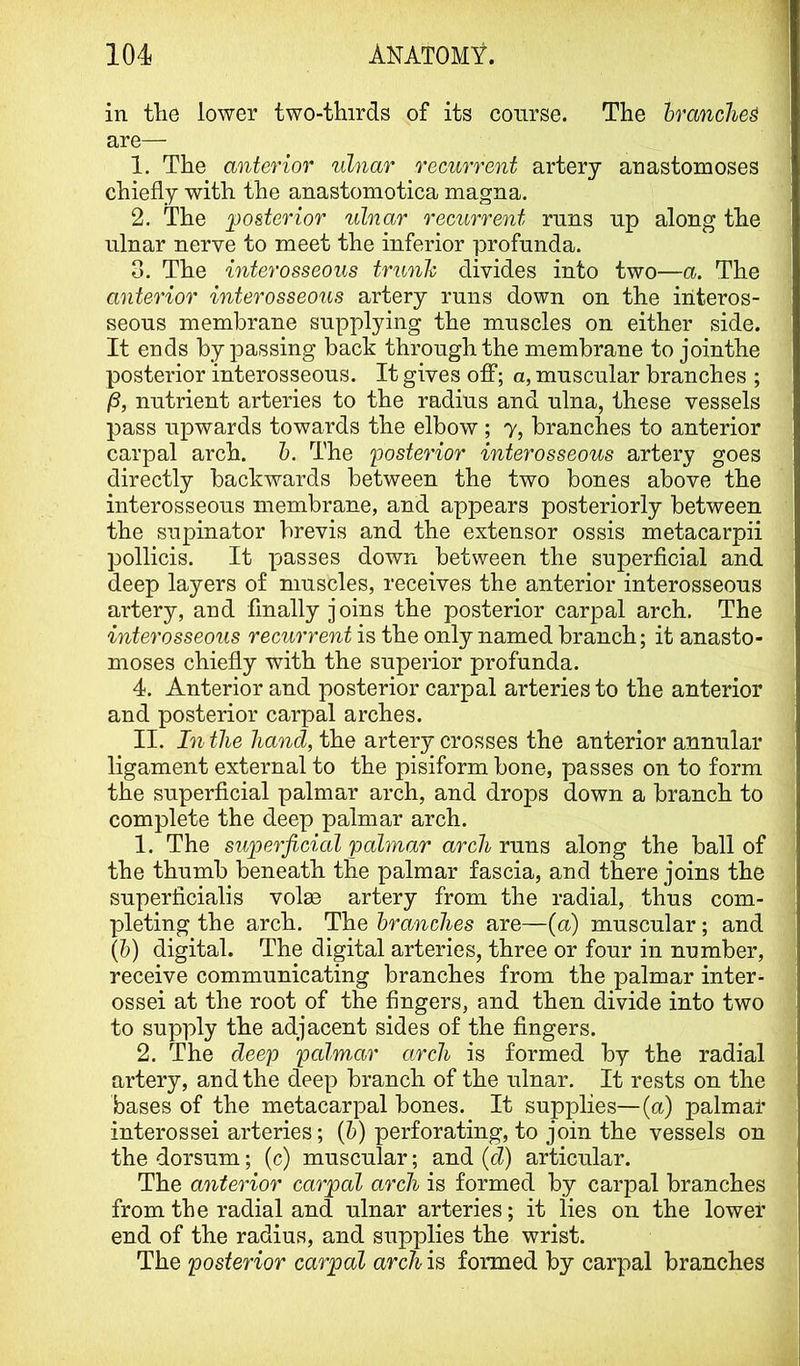in tlie lower two-thirds of its course. The branched are— 1. The anterior ulnar recurrent artery anastomoses chiefly with the anastomotica magna. 2. The posterior ulnar recurrent runs up along the ulnar nerve to meet the inferior profunda. 3. The interosseous trunh divides into two—a. The anterior interosseous artery runs down on the interos- seous membrane supplying the muscles on either side. It ends bypassing back through the membrane to jointhe posterior interosseous. It gives off; a, muscular branches ; jS, nutrient arteries to the radius and ulna, these vessels pass upwards towards the elbow; y, branches to anterior carpal arch. h. The posterior interosseous artery goes directly backwards between the two bones above the interosseous membrane, and appears posteriorly between the supinator brevis and the extensor ossis metacarpii pollicis. It passes down between the superficial and deep layers of muscles, receives the anterior interosseous artery, and finally joins the posterior carpal arch. The interosseous recurrent is the only named branch; it anasto- moses chiefly with the superior profunda. 4. Anterior and posterior carpal arteries to the anterior and posterior carpal arches. II. In the hand, the artery crosses the anterior annular ligament external to the pisiform bone, passes on to form the superficial palmar arch, and drops down a branch to complete the deep palmar arch. 1. The superficial palmar arch runs along the ball of the thumb beneath the palmar fascia, and there joins the superficialis volae artery from the radial, thus com- pleting the arch. The branches are—(a) muscular; and (b) digital. The digital arteries, three or four in number, receive communicating branches from the palmar inter- ossei at the root of the fingers, and then divide into two to supply the adjacent sides of the fingers. 2. The deep pcdmar arch is formed by the radial artery, and the deep branch of the ulnar. It rests on the bases of the metacarpal bones. It supplies—(a) palmar interossei arteries; (5) perforating, to join the vessels on the dorsum; (c) muscular; and {d) articular. The anterior carpal arch is formed by carpal branches from the radial and ulnar arteries; it lies on the lower end of the radius, and supplies the wrist. The posterior carpal arch is formed by carpal branches