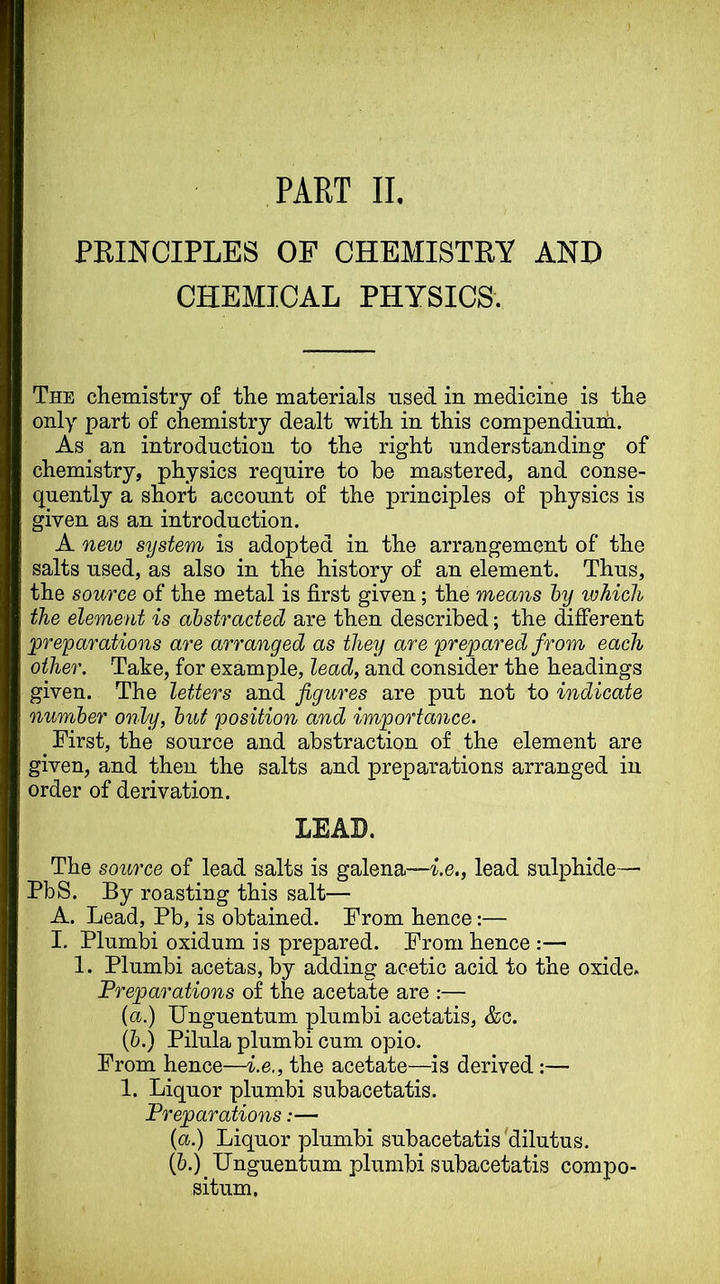 PART II. PRINCIPLES OF CHEMISTRY AND CHEMICAL PHYSICS. The chemistry of the materials used in medicine is the only part of chemistry dealt with in this compendinih. As an introduction to the right understanding of chemistry, physics require to be mastered, and conse- quently a short account of the principles of physics is given as an introduction. A neiu system is adopted in the arrangement of the salts used, as also in the history of an element. Thus, the source of the metal is first given; the means hy ichich the element is abstracted are then described; the difierent ^preparations are arranged as they are prepared from each other. Take, for example, lead, and consider the headings given. The letters and figures are put not to indicate number only, but position and importance. First, the source and abstraction of the element are given, and then the salts and preparations arranged in order of derivation. LEAD. The source of lead salts is galena—i.e., lead sulphide—’ PbS. By roasting this salt— A. Lead, Pb, is obtained. From hence:— I, Plumbi oxidum is prepared. From hence :— 1. Plumbi acetas, by adding acetic acid to the oxide. Preparations of the acetate are ;— {a.) Unguentum plumbi acetatis, &c. (6.) Pilula plumbi cum opio. From hence—i.e., the acetate—is derived ;— 1. Liquor plumbi subacetatis. Preparations:— (a.) Liquor plumbi subacetatis'dilutus. (&.)_ Unguentum plumbi subacetatis compo- situm.