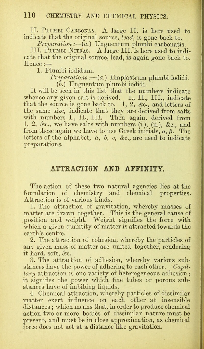 II. Plumbi Carbonas. a large II. is here used to indicate that the original source, lead, is gone back to. Preparation:—{a.) Unguentum plumbi carbonatis. III. Plumbi Mitras. A large III. is here used to indi- cate that the original source, lead, is again gone back to. Hence 1. Plumbi iodidum. Preparations :—(a.) Emplastrum plumbi iodidi. (&.) Unguentum plumbi iodidi. It will be seen in this list that the numbers indicate whence any given salt is derived. I., II., III., indicate that the source is gone back to. 1, 2, &c., and letters of the same size, indicate that they are derived from salts with numbers I., II., III. Then again, derived from 1, 2, &c., we have salts with numbers (i.), (ii.), &c., and from these again we have to use Greek initials, a, The letters of the alphabet, a, h, c, &c., are used to indicate preparations. ATTRACTION AND AFFINITY. The action of these two natural agencies lies at the foundation of chemistry and chemical properties. Attraction is of various kinds. 1. The attraction of gravitation, whereby masses of matter are drawn together. This is the general cause of position and weight. Weight signifies the force with which a given quantity of matter is attracted towards the earth’s centre. 2. The attraction of cohesion, whereby the particles of any given mass of matter are united together, rendering it hard, soft, &c. 3. The attraction of adhesion, whereby various sub- stances have the power of adhering to each other. Capil- lary attraction is one variety of heterogeneous adhesion; it signifies the power which fine tubes or porous sub- stances have of imbibing liquids. 4. Chemical attraction, whereby particles of dissimilar matter exert infiuence on each other at insensible distances ; which means that, in order to produce chemical action two or more bodies of dissimilar nature must be present, and must be in close approximation, as chemical force does not act at a distance like gravitation.