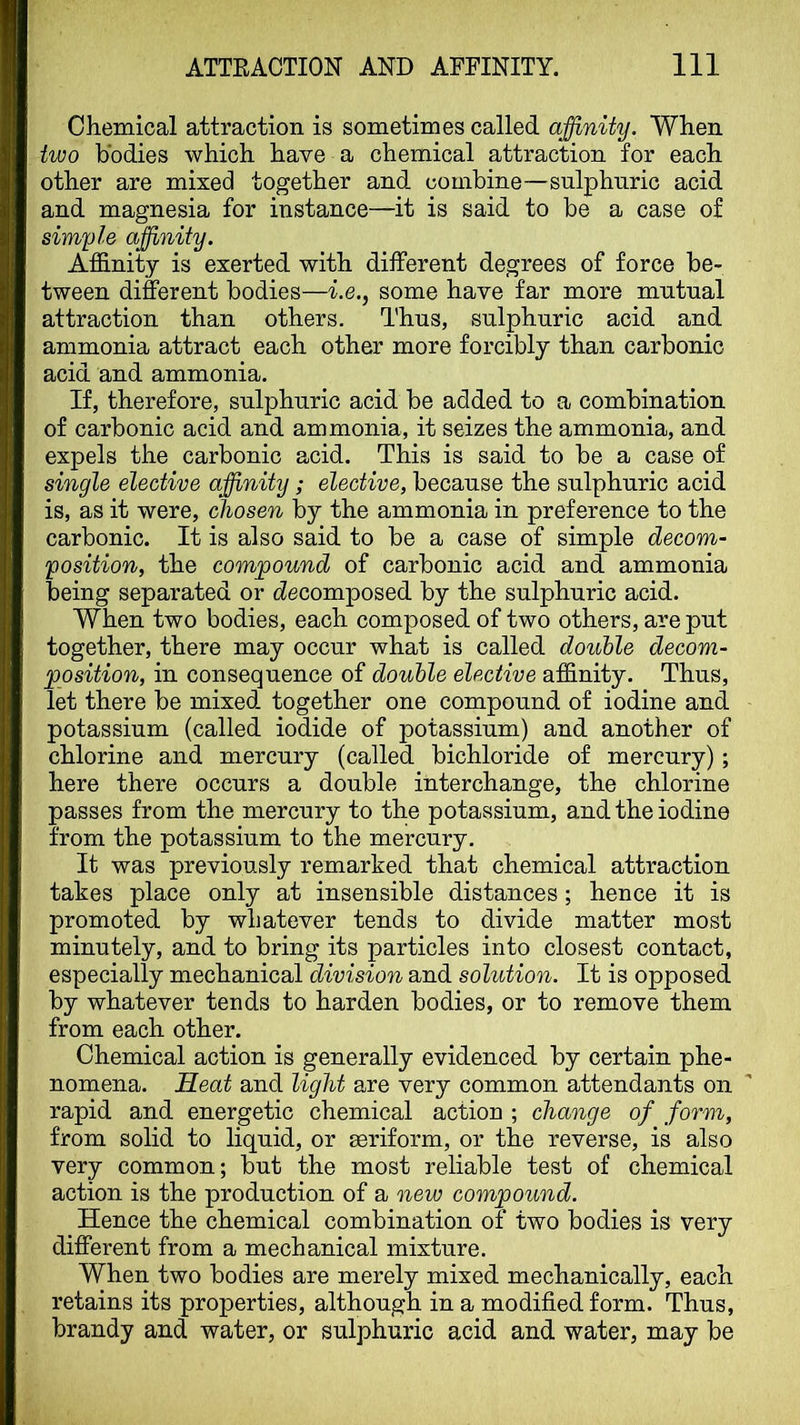 Chemical attraction is sometimes called affinity. When two bodies which have a chemical attraction for each other are mixed together and combine—sulphuric acid and magnesia for instance—it is said to be a case of simyle affinity. Affinity is exerted with different degrees of force be- tween different bodies—i.e., some have far more mutual attraction than others. Thus, sulphuric acid and ammonia attract each other more forcibly than carbonic acid and ammonia. If, therefore, sulphuric acid be added to a combination of carbonic acid and ammonia, it seizes the ammonia, and expels the carbonic acid. This is said to be a case of single elective affinity; elective, because the sulphuric acid is, as it were, chosen by the ammonia in preference to the carbonic. It is also said to be a case of simple decom- position, the compound of carbonic acid and ammonia being separated or (decomposed by the sulphuric acid. When two bodies, each composed of two others, are put together, there may occur what is called double decom- position, in consequence of double elective affinity. Thus, let there be mixed together one compound of iodine and potassium (called iodide of potassium) and another of chlorine and mercury (called bichloride of mercury); here there occurs a double interchange, the chlorine passes from the mercury to the potassium, and the iodine from the potassium to the mercury. It was previously remarked that chemical attraction takes place only at insensible distances; hence it is promoted by whatever tends to divide matter most minutely, and to bring its particles into closest contact, especially mechanical division and solution. It is opposed by whatever tends to harden bodies, or to remove them from each other. Chemical action is generally evidenced by certain phe- nomena. Heat and light are very common attendants on rapid and energetic chemical action ; change of form, from solid to liquid, or seriform, or the reverse, is also very common; but the most reliable test of chemical action is the production of a new compound. Hence the chemical combination of two bodies is very different from a mechanical mixture. When two bodies are merely mixed mechanically, each retains its properties, although in a modified form. Thus, brandy and water, or sulphuric acid and water, may be