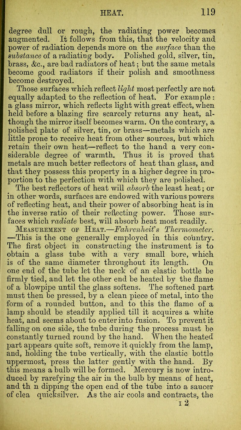 degree dull or rough, the radiating power becomes augmented. It follows from this, that the velocity and power of radiation depends more on the surface than the substance of a radiating body. Polished gold, silver, tin, brass, &c., are bad radiators of heat; but the same metals become good radiators if their polish and smoothness become destroyed. Those surfaces which reflect light most perfectly are not equally adapted to the reflection of heat. For exam pie : a glass mirror, which reflects light with great effect, when held before a blazing fire scarcely returns any heat, al- though the mirror itself becomes warm. On the contrary, a polished plate of silver, tin, or brass—metals which are little prone to receive heat from other sources, but which retain their own heat—reflect to the hand a very con- siderable degree of warmth. Thus it is proved that metals are much better reflectors of heat than glass, and th;it they possess this property in a higher degree in pro- portion to the perfection with which they are polished. The best reflectors of heat will absorb the least heat; or in other words, surfaces are endowed with various powers of reflecting heat, and their power of absorbing heat is in the inverse ratio of their reflecting power. Those sur- faces which radiate best, will absorb heat most readily. Measubement of Heat.—Fahrenheit's Thermometer. —This is the one generally employed in this country. The first object in constructing the instrument is to obtain a glass tube with a very small bore, which is of the same diameter throughout its length. On one end of the tube let the neck of an elastic bottle be firmly tied, and let the other end be heated by the flame of a blowpipe until the glass softens. The softened part must then be pressed, by a clean piece of metal, into the form of a rounded button, and to this the flame of a lamp should be steadily applied till it acquires a white heat, and seems about to enter into fusion. To prevent it falling on one side, the tube during the process must be constantly turned round by the hand. When the heated part appears quite soft, remove it quickly from the lamp, and, holding the tube vertically, with the elastic bottle uppermost, press the latter gently with the hand. By this means a bulb will be formed. Mercury is now intro- duced by rarefying the air in the bulb by means of heat, and th n dipping the open end of the tube into a saucer of clea quicksilver. As the air cools and contracts, the I 2