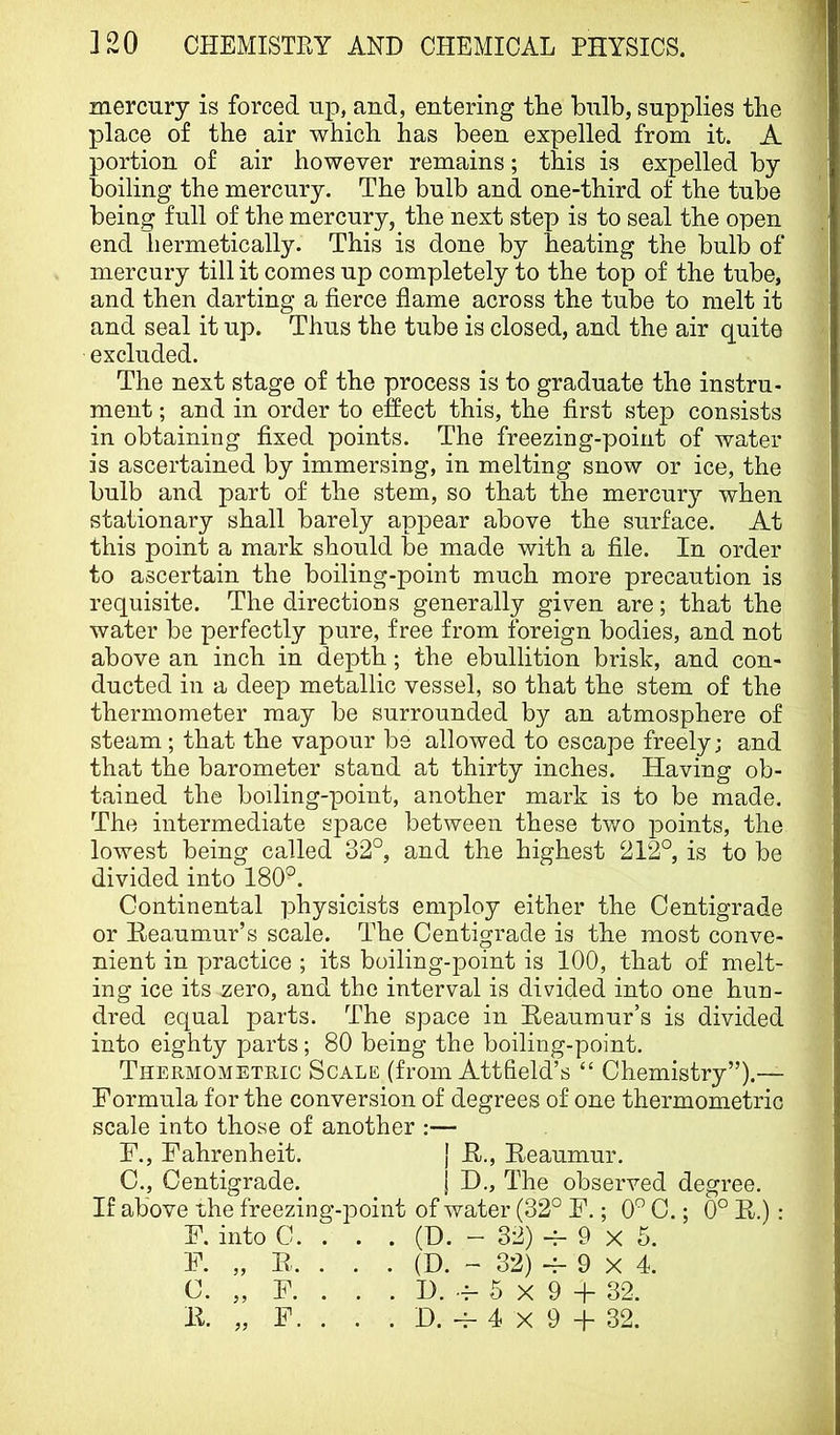 mercury is forced up, and, entering tEe bulb, supplies the place of the air which has been expelled from it. A portion of air however remains; this is expelled by boiling the mercury. The bulb and one-third of the tube being full of the mercury, the next step is to seal the open end hermetically. This is done by heating the bulb of mercury till it comes up completely to the top of the tube, and then darting a fierce flame across the tube to melt it and seal it up. Thus the tube is closed, and the air quite excluded. The next stage of the process is to graduate the instru- ment ; and in order to effect this, the first step consists in obtaining fixed points. The freezing-point of water is ascertained by immersing, in melting snow or ice, the bulb and part of the stem, so that the mercur}^ when stationary shall barely appear above the surface. At this point a mark should be made with a file. In order to ascertain the boiling-point much more precaution is requisite. The directions generally given are; that the water be perfectly pure, free from foreign bodies, and not above an inch in de]3th; the ebullition brisk, and con- ducted in a deep metallic vessel, so that the stem of the thermometer may be surrounded by an atmosphere of steam; that the vapour be allowed to escape freely; and that the barometer stand at thirty inches. Having ob- tained the boiling-point, another mark is to be made. The intermediate space between these Wo points, the lowest being called 32°, and the highest 212°, is to be divided into 180°. Continental physicists employ either the Centigrade or Keaumur’s scale. The Centigrade is the most conve- nient in practice ; its boiling-point is 100, that of melt- ing ice its zero, and the interval is divided into one hun- dred equal parts. The space in Reaumur’s is divided into eighty parts; 80 being the boiling-point. Thermometric Scale (from Attfield’s “ Chemistry”).— Formula for the conversion of degrees of one thermometric scale into those of another :— F., Fahrenheit. { R., Reaumur, C., Centigrade. \ D., The observed degree. If above the freezing-point of water (32° F.; 0° C.; 0° R.) : F. into C. . . . (D. - 32) 9 X 5. F. C. R. F. (D. H. OO ' ^ \I ) -^ 9 X 4. 5 X 9 + 32.