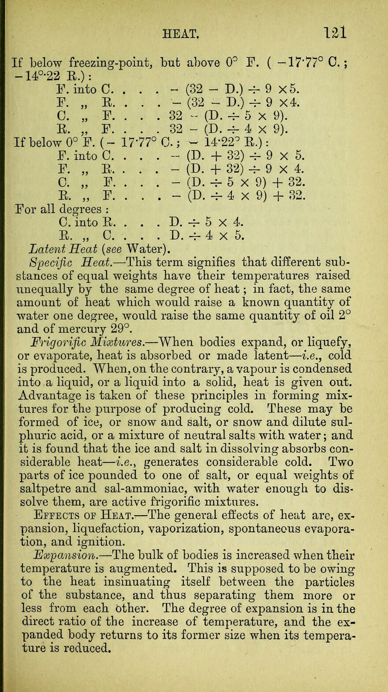 HEAT. V2l If below freezing-point, bnt above 0^ F. ( -'T7’77° C.; -14°-22 E.): F. into 0. . . . ~ (32 — D.) -f- 9 x5. F. „ E. . . . - (32 - D.) -f- 9 X4. C. „ F. . . . 32 (D. -f- 5 X 9). E. „ F. . . . 32 - (D. -f- 4 X 9). If below 0° F. (- 17-77° C.; ^ 14-22^ E.): F. into C. . . . - (D. + 32) -f- 9 X 6. F. „ E. . . . - (D. + 32) -4- 9 X 4. C. „ F. . . . - fD. 6 X 9) + 32. E. „ F. . . . - (D. 4 X 9) + 32. For all degrees : C. into E. . . . D, 5 X 4. E. „ C. . . . D. -f- 4 X 6. Latent Seat {see Water). Specific Seat.—-This term signifies that different sub- stances of equal weights have their temperatures raised unequally by the same degree of heat; in fact, the same amount of heat which would raise a known quantity of water one degree, would raise the same quantity of oil 2° and of mercury 29°. Frigorific Mixtures.—When bodies expand, or liquefy, or evaporate, heat is absorbed or made latent—i.e., cold is produced. When, on the contrary, a vapour is condensed into a liquid, or a liquid into a solid, heat is given out. Advantage is taken of these principles in forming mix- tures for the purpose of producing cold. These may be formed of ice, or snow and salt, or snow and dilute sul- phuric acid, or a mixture of neutral salts with water; and it is found that the ice and salt in dissolving absorbs con- siderable heat—i.e.i generates considerable cold. Two parts of ice pounded to one of salt, or equal weights of saltpetre and sal-ammoniac, with water enough to dis- solve them, are active frigorific mixtures. ErrECTS of Heat.^—The general effects of heat are, ex- pansion, liquefaction, vaporization, spontaneous evapora- tion, and ignition. Expansion.—The bulk of bodies is increased when their temperature is augmented. This is supposed to be owing to the heat insinuating itself between the particles of the substance, and thus separating them more or less from each Other. The degree of expansion is in the direct ratio of the increase of temperature, and the ex- panded body returns to its former size when its tempera- ture is reduced.