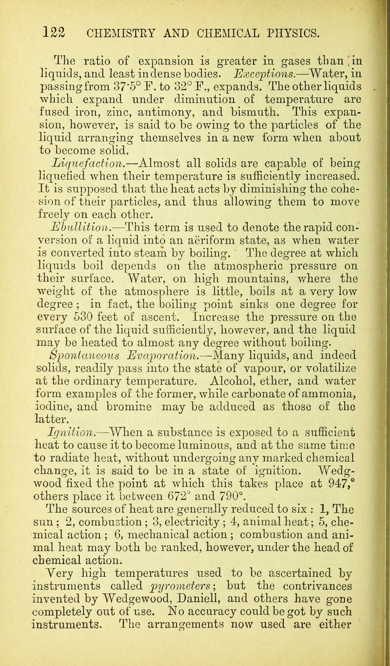 The ratio of expansion is greater in gases tiian iin liquids, and least in dense bodies. Exceptions.—Water, in passing from 37*6° F. to 32° F., expands. The other liquids which expand under diminution of temperature are fused iron, zinc, antimony, and bismuth. This expan- sion, however, is said to be owing to the particles of the liquid arranging themselves in a new form when about to become solid. Liquefaction.—Almost all solids are capable of being liquefied Avhen their temperature is sufficiently increased. It is supposed that the heat acts by diminishing the cohe- sion of their particles, and thus allowing them to move freely on each other. Ehullition.—This term is used to denote the rapid con- version of a liquid into an aeriform state, as when water is converted into steam by boiling. The degree at which liquids boil depends on the atmospheric pressure on their surface. Water, on high mountains, where the weight of the atmosphere is little, boils at a very low degree ; in fact, the boiling point sinks one degree for every 630 feet of ascent. Increase the pressure on the surface of the liquid sufficiently, however, and the liquid may be heated to almost any degree without boiling. Spontaneous Evaporation.—Many liquids, and indeed solids, readily pass into the state of vapour, or volatilize at the ordinary temperature. Alcohol, ether, and water form examples of the former, while carbonate of ammonia, iodine, and bromine may be adduced as those of the latter. Ignition.—When a substance is exposed to a snfBcient heat to cause it to become luminous, and at the same time to radiate heat, without undergoing any marked chemical change, it is said to be in a state of ignition. Wedg- wood fixed the point at which this takes place at 947,° others place it between 672° and 790°. The sources of heat are generally reduced to six : 1, The sun; 2, combustion; 3, electricity; 4, animal heat; 5, che- mical action ; 6, mechanical action ; combustion and ani- mal heat may both be ranked, however, under the head of chemical action. Very high temperatures used to be ascertained by instruments called pyrometers', but the contrivances invented by Wedge wood, Daniell, and others have gone completely out of use. No accuracy could be got by such instruments. The arrangements now used are either