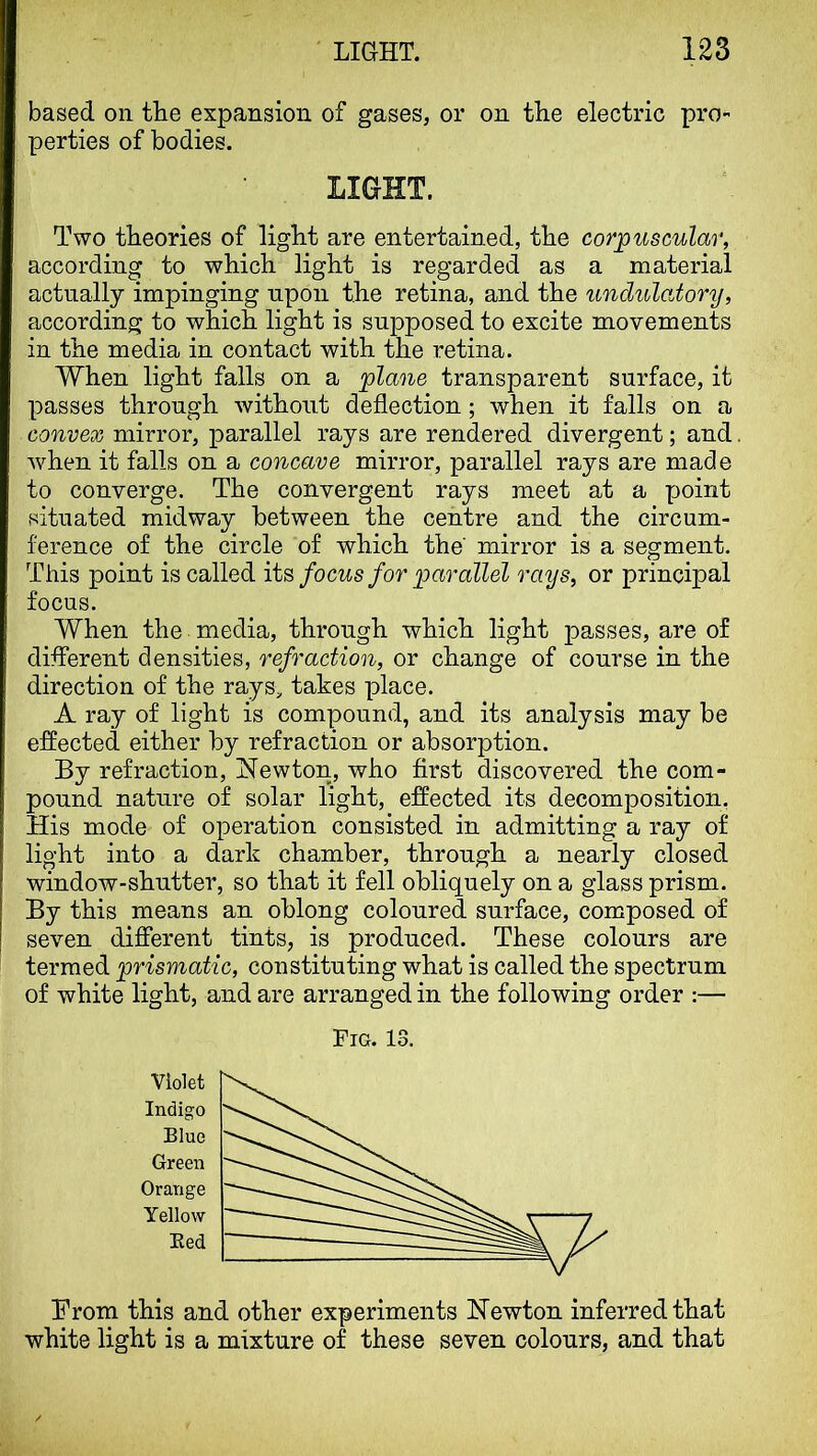 based on tLe expansion of gases, or on the electric pro- perties of bodies. LIGHT. Two theories of light are entertained, the corpuscular, according to which light is regarded as a material actually impinging upon the retina, and the undulatory, according to which light is sujDposed to excite movements in the media in contact with the retina. When light falls on a plane transparent surface, it passes through without deflection; when it falls on a convex mirror, parallel rays are rendered divergent; and when it falls on a concave mirror, parallel rays are made to converge. The convergent rays meet at a point situated midway between the centre and the circum- ference of the circle of which the mirror is a segment. This point is called focus for parallel rays, or principal focus. When the media, through which light passes, are of different densities, refraction, or change of course in the direction of the rays, takes place. A ray of light is compound, and its analysis may be effected either by refraction or absorption. By refraction, Newton, who first discovered the com- pound nature of solar light, effected its decomposition, His mode of operation consisted in admitting a ray of light into a dark chamber, through a nearly closed window-shutter, so that it fell obliquely on a glass prism. By this means an oblong coloured surface, composed of seven different tints, is produced. These colours are termed prismatic, constituting what is called the spectrum of white light, and are arranged in the following order :— Fig. 13. Violet Indigo Blue Green Orange Yellow Bed Brom this and other experiments Newton inferred that white light is a mixture of these seven colours, and that